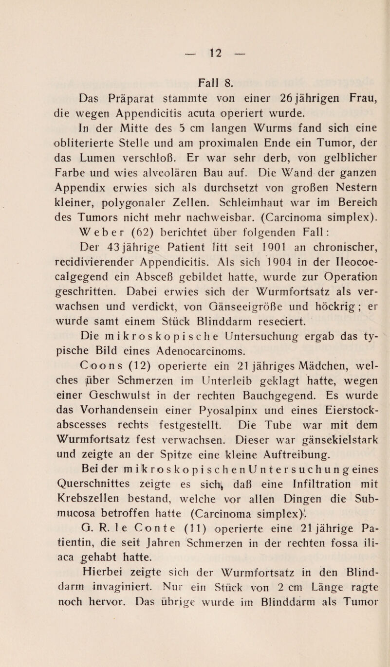 Fall 8. Das Präparat stammte von einer 26 jährigen Frau, die wegen Appendicitis acuta operiert wurde. In der Mitte des 5 cm langen Wurms fand sich eine obliterierte Stelle und am proximalen Ende ein Tumor, der das Lumen verschloß. Er war sehr derb, von gelblicher Farbe und wies alveolären Bau auf. Die Wand der ganzen Appendix erwies sich als durchsetzt von großen Nestern kleiner, polygonaler Zellen. Schleimhaut war im Bereich des Tumors nicht mehr nachweisbar. (Carcinoma simplex). Weber (62) berichtet über folgenden Fall: Der 43 jährige Patient litt seit 1901 an chronischer, recidivierender Appendicitis. Als sich 1904 in der Ileocoe- calgegend ein Absceß gebildet hatte, wurde zur Operation geschritten. Dabei erwies sich der Wurmfortsatz als ver¬ wachsen und verdickt, von Gänseeigröße und höckrig; er wurde samt einem Stück Blinddarm reseciert. Die mikroskopische Untersuchung ergab das ty¬ pische Bild eines Adenocarcinoms. Coons (12) operierte ein 21 jähriges Mädchen, wel¬ ches jüber Schmerzen im LJnterleib geklagt hatte, wegen einer Geschwulst in der rechten Bauchgegend. Es wurde das Vorhandensein einer Pyosalpinx und eines Eierstock- abscesses rechts festgestellt. Die Tube war mit dem Wurmfortsatz fest verwachsen. Dieser war gänsekielstark und zeigte an der Spitze eine kleine Auftreibung. Bei der mikroskopischenUntersuchung eines Querschnittes zeigte es sicfy daß eine Infiltration mit Krebszellen bestand, welche vor allen Dingen die Sub- mucosa betroffen hatte (Carcinoma simplex);. G. R. le Conte (11) operierte eine 21jährige Pa¬ tientin, die seit Jahren Schmerzen in der rechten fossa ili- aca gehabt hatte. Hierbei zeigte sich der Wurmfortsatz in den Blind¬ darm invaginiert. Nur ein Stück von 2 cm Länge ragte noch hervor. Das übrige wurde im Blinddarm als Tumor
