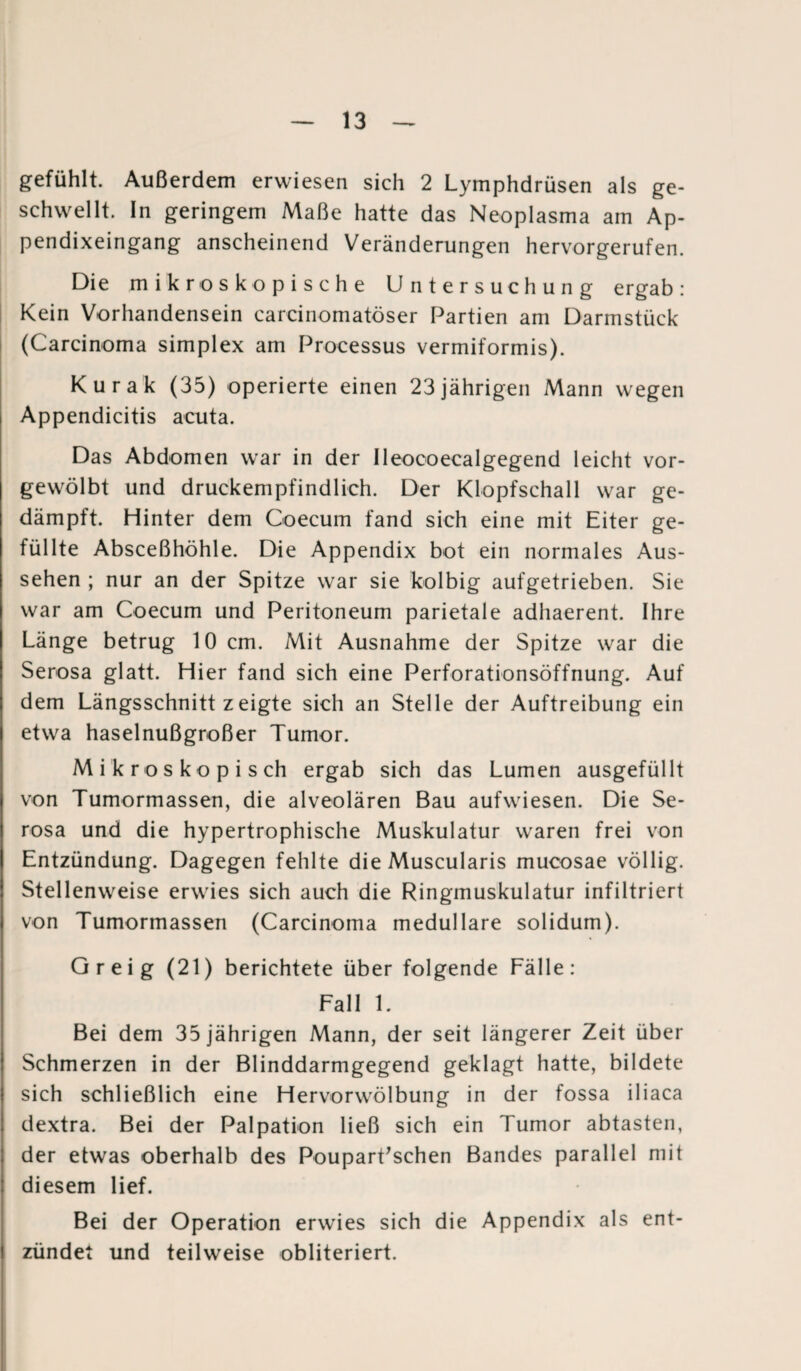 gefühlt. Außerdem erwiesen sich 2 Lymphdrüsen als ge¬ schwellt. In geringem Maße hatte das Neoplasma am Ap¬ pendixeingang anscheinend Veränderungen hervorgerufen. Die mikroskopische Untersuchung ergab: Kein Vorhandensein carcinomatöser Partien am Darmstück (Carcinoma simplex am Processus vermiformis). Kurak (35) operierte einen 23jährigen Mann wegen Appendicitis acuta. Das Abdomen war in der Ileocoecalgegend leicht vor¬ gewölbt und druckempfindlich. Der Klopfschall war ge¬ dämpft. Hinter dem Goecum fand sich eine mit Eiter ge¬ füllte Absceßhöhle. Die Appendix bot ein normales Aus¬ sehen ; nur an der Spitze war sie kolbig aufgetrieben. Sie war am Coecum und Peritoneum parietale adhaerent. Ihre Länge betrug 10 cm. Mit Ausnahme der Spitze war die Serosa glatt. Hier fand sich eine Perforationsöffnung. Auf dem Längsschnitt zeigte sich an Stelle der Auftreibung ein etwa haselnußgroßer Tumor. Mikroskopisch ergab sich das Lumen ausgefüllt von Tumormassen, die alveolären Bau aufwiesen. Die Se¬ rosa und die hypertrophische Muskulatur waren frei von Entzündung. Dagegen fehlte die Muscularis mucosae völlig. Stellenweise erwies sich auch die Ringmuskulatur infiltriert von Tumormassen (Carcinoma medulläre solidum). Greig (21) berichtete über folgende Fälle: Fall 1. Bei dem 35 jährigen Mann, der seit längerer Zeit über Schmerzen in der Blinddarmgegend geklagt hatte, bildete sich schließlich eine Hervorwölbung in der fossa iliaca dextra. Bei der Palpation ließ sich ein Tumor abtasten, der etwas oberhalb des PouparEschen Bandes parallel mit diesem lief. Bei der Operation erwies sich die Appendix als ent¬ zündet und teilweise obliteriert.