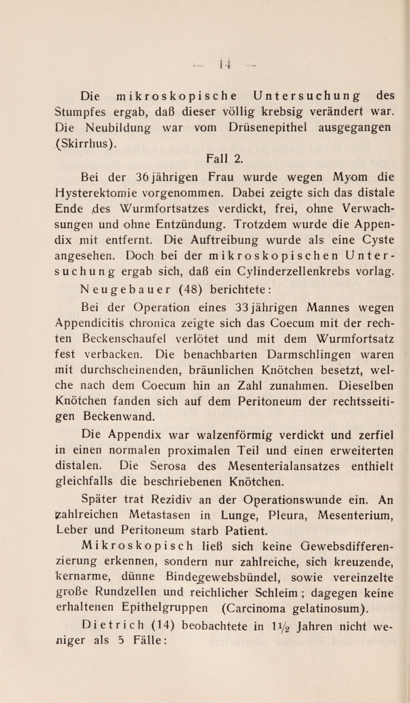 Die mikroskopische Untersuchung des Stumpfes ergab, daß dieser völlig krebsig verändert war. Die Neubildung war vom Drüsenepithel ausgegangen (Skirrhus). Fall 2. Bei der 36 jährigen Frau wurde wegen Myom die Hysterektomie vorgenommen. Dabei zeigte sich das distale Ende ydes Wurmfortsatzes verdickt, frei, ohne Verwach¬ sungen und ohne Entzündung. Trotzdem wurde die Appen¬ dix mit entfernt. Die Auftreibung wurde als eine Cyste angesehen. Doch bei der mikroskopischen Unter¬ suchung ergab sich, daß ein Cylinderzelienkrebs vorlag. Neugebauer (48) berichtete: Bei der Operation eines 33 jährigen Mannes wegen Appendicitis chronica zeigte sich das Coecum mit der rech¬ ten Beckenschaufel verlötet und mit dem Wurmfortsatz fest verbacken. Die benachbarten Darmschlingen waren mit durchscheinenden, bräunlichen Knötchen besetzt, wel¬ che nach dem Coecum hin an Zahl Zunahmen. Dieselben Knötchen fanden sich auf dem Peritoneum der rechtsseiti¬ gen Beckenwand. Die Appendix war walzenförmig verdickt und zerfiel in einen normalen proximalen Teil und einen erweiterten distalen. Die Serosa des Mesenterialansatzes enthielt gleichfalls die beschriebenen Knötchen. Später trat Rezidiv an der Operationswunde ein. An zahlreichen Metastasen in Lunge, Pleura, Mesenterium, Leber und Peritoneum starb Patient. Mikroskopisch ließ sich keine Gewebsdifferen- zierung erkennen, sondern nur zahlreiche, sich kreuzende, kernarme, dünne Bindegewebsbündel, sowie vereinzelte große Rundzellen und reichlicher Schleim ; dagegen keine erhaltenen Epithelgruppen (Carcinoma gelatinosum). Dietrich (14) beobachtete in li/2 Jahren nicht we¬