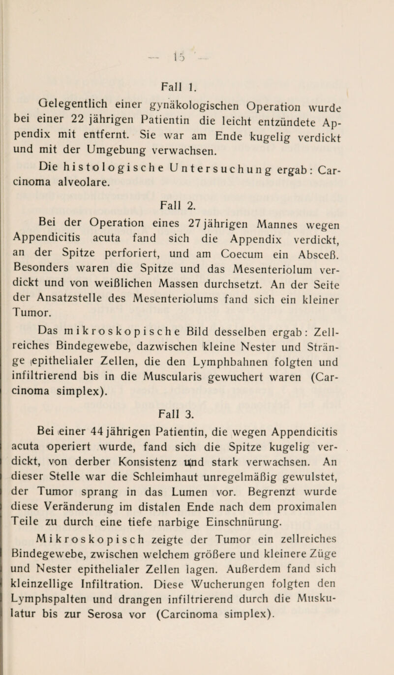 Fall 1. Gelegentlich einer gynäkologischen Operation wurde bei einer 22 jährigen Patientin die leicht entzündete Ap¬ pendix mit entfernt. Sie war am Ende kugelig verdickt und mit der Umgebung verwachsen. Die histologische Untersuchung ergab: Car¬ cinoma alveolare. Fall 2. Bei der Operation eines 27 jährigen Mannes wegen Appendicitis acuta fand sich die Appendix verdickt, an der Spitze perforiert, und am Coecum ein Absceß. Besonders waren die Spitze und das Mesenteriolum ver¬ dickt und von weißlichen Massen durchsetzt. An der Seite der Ansatzstelle des Mesenteriolums fand sich ein kleiner Tumor. Das mikroskopische Bild desselben ergab: Zell¬ reiches Bindegewebe, dazwischen kleine Nester und Strän¬ ge iepithelialer Zellen, die den Lymphbahnen folgten und infiltrierend bis in die Muscularis gewuchert waren (Car¬ cinoma simplex). Fall 3. Bei einer 44 jährigen Patientin, die wegen Appendicitis acuta operiert wurde, fand sich die Spitze kugelig ver¬ dickt, von derber Konsistenz Und stark verwachsen. An dieser Stelle war die Schleimhaut unregelmäßig gewulstet, der Tumor sprang in das Lumen vor. Begrenzt wurde diese Veränderung im distalen Ende nach dem proximalen Teile zu durch eine tiefe narbige Einschnürung. Mikroskopisch zeigte der Tumor ein zellreiches Bindegewebe, zwischen welchem größere und kleinere Züge und Nester epithelialer Zellen lagen. Außerdem fand sich kleinzellige Infiltration. Diese Wucherungen folgten den Lymphspalten und drangen infiltrierend durch die Musku¬ latur bis zur Serosa vor (Carcinoma simplex).