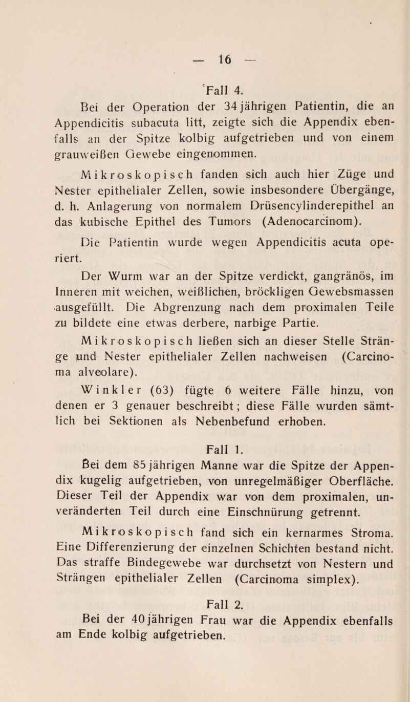 'Fall 4. Bei der Operation der 34 jährigen Patientin, die an Appendicitis subacuta litt, zeigte sich die Appendix eben¬ falls an der Spitze kolbig aufgetrieben und von einem grauweißen Gewebe eingenommen. Mikroskopisch fanden sich auch hier Züge und Nester epithelialer Zellen, sowie insbesondere Übergänge, d. h. Anlagerung von normalem Drüsencylinderepithel an das kubische Epithel des Tumors (Adenocarcinom). Die Patientin wurde wegen Appendicitis acuta ope¬ riert. Der Wurm war an der Spitze verdickt, gangränös, im Inneren mit weichen, weißlichen, bröckligen Gewebsmassen ausgefüllt. Die Abgrenzung nach dem proximalen Teile zu bildete eine etwas derbere, narbige Partie. Mikroskopisch ließen sich an dieser Stelle Strän¬ ge und Nester epithelialer Zellen nachweisen (Carcino¬ ma alveolare). Winkler (63) fügte 6 weitere Fälle hinzu, von denen er 3 genauer beschreibt; diese Fälle wurden sämt¬ lich bei Sektionen als Nebenbefund erhoben. Fall 1. ßei dem 85 jährigen Manne war die Spitze der Appen¬ dix kugelig aufgetrieben, von unregelmäßiger Oberfläche. Dieser Teil der Appendix war von dem proximalen, un¬ veränderten Teil durch eine Einschnürung getrennt. Mikroskopisch fand sich ein kernarmes Stroma. Eine Differenzierung der einzelnen Schichten bestand nicht. Das straffe Bindegewebe war durchsetzt von Nestern und Strängen epithelialer Zellen (Carcinoma simplex). Fall 2. Bei der 40 jährigen Frau war die Appendix ebenfalls am Ende kolbig aufgetrieben.