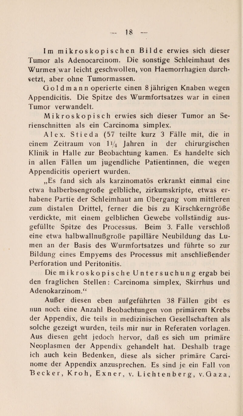 Im mikroskopischen Bilde erwies sich dieser Tumor als Adenocarcinom. Die sonstige Schleimhaut des Wurmes war leicht geschwollen, von Haemorrhagien durch¬ setzt, aber ohne Tumormassen. G o 1 d m a n n operierte einen 8 jährigen Knaben wegen Appendicitis. Die Spitze des Wurmfortsatzes war in einen Tumor verwandelt. Mikroskopisch erwies sich dieser Tumor an Se¬ rienschnitten als ein Carcinoma simplex. Alex. Stieda (57 teilte kurz 3 Fälle mit, die in einem Zeitraum von U/4 Jahren in der chirurgischen Klinik in Halle zur Beobachtung kamen. Es handelte sich in [allen Fällen um jugendliche Patientinnen, die wegen Appendicitis operiert wurden. „Es fand sich als karzinomatös erkrankt einmal eine etwa halberbsengroße gelbliche, zirkumskripte, etwas er¬ habene Partie der Schleimhaut am Übergang vom mittleren zum distalen Drittel, ferner die bis zu Kirschkerngröße verdickte, mit einem gelblichen Gewebe vollständig aus¬ gefüllte Spitze des Processus. Beim 3. Falle verschloß eine etwa halbwallnußgroße papilläre Neubildung das Lu¬ men an der Basis des Wurmfortsatzes und führte so zur Bildung eines Empyems des Processus mit anschließender Perforation und Peritonitis. Die mikroskopische Untersuchung ergab bei den fraglichen Stellen: Carcinoma simplex, Skirrhus und Adenokarzinom.“ Außer diesen eben aufgeführten 38 Fällen gibt es nun noch eine Anzahl Beobachtungen von primärem Krebs der Appendix, die teils in medizinischen Gesellschaften als solche gezeigt wurden, teils mir nur in Referaten Vorlagen. Aus diesen geht jedoch hervor, daß es sich um primäre Neoplasmen der Appendix gehandelt hat. Deshalb trage ich auch kein Bedenken, diese als sicher primäre Carci- nome der Appendix anzusprechen. Es sind je ein Fall von Becker, Kr oh, Exner, v. Lichtenberg, v. Gaza,