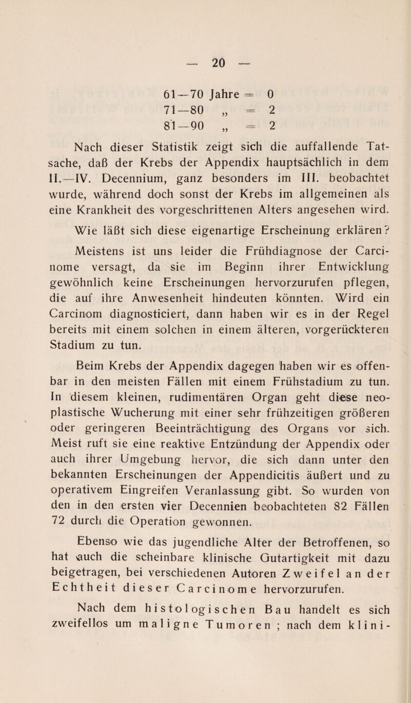 61—70 Jahre = 0 71—80 „ = 2 81—90 „ = 2 Nach dieser Statistik zeigt sich die auffallende Tat¬ sache, daß der Krebs der Appendix hauptsächlich in dem II.—IV. Decennium, ganz besonders im III. beobachtet wurde, während doch sonst der Krebs im allgemeinen als eine Krankheit des vorgeschrittenen Alters angesehen wird. Wie läßt sich diese eigenartige Erscheinung erklären? Meistens ist uns leider die Frühdiagnose der Carci- nome versagt, da sie im Beginn ihrer Entwicklung gewöhnlich keine Erscheinungen hervorzurufen pflegen, die auf ihre Anwesenheit hindeuten könnten. Wird ein Carcinom diagnosticiert, dann haben wir es in der Regel bereits mit einem solchen in einem älteren, vorgerückteren Stadium zu tun. Beim Krebs der Appendix dagegen haben wir es offen¬ bar in den meisten Fällen mit einem Frühstadium zu tun. In diesem kleinen, rudimentären Organ geht diese neo¬ plastische Wucherung mit einer sehr frühzeitigen größeren oder geringeren Beeinträchtigung des Organs vor sich. Meist ruft sie eine reaktive Entzündung der Appendix oder auch ihrer Umgebung hervor, die sich dann unter den bekannten Erscheinungen der Appendicitis äußert und zu operativem Eingreifen Veranlassung gibt. So wurden von den in den ersten vier Decennien beobachteten 82 Fällen 72 durch die Operation gewonnen. Ebenso wie das jugendliche Alter der Betroffenen, so hat \auch die scheinbare klinische Gutartigkeit mit dazu beigetragen, bei verschiedenen Autoren Zweifel an der Echtheit dieser Careinome hervorzurufen. Nach dem histologischen Bau handelt es sich zweifellos um maligne Tumoren ; nach dem klini-