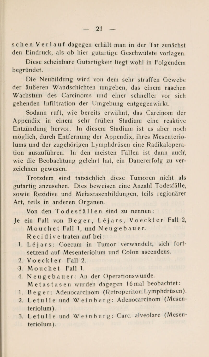 sehen Verlauf dagegen erhält man in der Tat zunächst den Eindruck, als ob hier gutartige Geschwülste Vorlagen. Diese scheinbare Gutartigkeit liegt wohl in Folgendem begründet. Die Neubildung wird von dem sehr straffen Gewebe der äußeren Wandschichten umgeben, das einem raschen Wachstum des Carcinoms und einer schneller vor sich gehenden Infiltration der Umgebung entgegenwirkt. Sodann ruft, wie bereits erwähnt, das Carcinom der Appendix in einem sehr frühen Stadium eine reaktive Entzündung hervor. In diesem Stadium ist es aber noch möglich, durch Entfernung der Appendix, ihres Mesenterio- lums und der zugehörigen Lymphdrüsen eine Radikalopera¬ tion auszuführen. In den meisten Fällen ist dann auch, wie die Beobachtung gelehrt hat, ein Dauererfolg zu ver¬ zeichnen gewesen. Trotzdem sind tatsächlich diese Tumoren nicht als gutartig anzusehen. Dies beweisen eine Anzahl Todesfälle, sowie Rezidive und Metastasenbildungen, teils regionärer Art, teils in anderen Organen. Von den Todesfällen sind zu nennen: Je ein Fall von Beger, Lejars, Voeckler Fall 2, Mouchet Fall 1, und Neugebauer. R e c i d i v e traten auf bei: 1. Lejars: Coecum in Tumor verwandelt, sich fort¬ setzend auf Mesenteriolum und Colon ascendens. 2. Voeckler Fall 2. 3. Mouchet Fall 1. 4. Neugebauer: An der Operationswunde. Metastasen wurden dagegen 16 mal beobachtet: 1. Beger: Adenocarcinom (Retroperiton.Lymphdrüsen). 2. Letulle und Weinberg: Adenocarcinom (Mesen¬ teriolum). 3. Letulle und Weinberg: Care, alveolare (Mesen¬ teriolum).