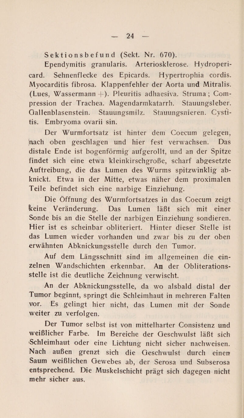 Sektionsbefund (Sekt. Nr. 670). Ependymitis granularis. Arteriosklerose. Hydroperi- card. Sehnenflecke des Epicards. Hypertrophia cordis. Myocarditis fibrosa. Klappenfehler der Aorta und Mitralis. (Lues., Wassermann +). Pleuritis adhaesiva. Struma; Com- pression der Trachea. Magendarmkatarrh. Stauungsleber. Gallenblasenstein. Stauungsmilz. Stauungsnieren. Cysti- tis. Embryoma ovarii sin. Der Wurmfortsatz ist hinter dem Coecum gelegen, nach oben geschlagen und hier fest verwachsen. Das distale Ende ist bogenförmig aufgerollt, und an der Spitze findet sich eine etwa kleinkirschgroße, scharf abgesetzte Auftreibung, die das Lumen des Wurms spitzwinklig ab¬ knickt. Etwa in der Mitte, etwas näher dem proximalen Teile befindet sich eine narbige Einziehung. Die Öffnung des Wurmfortsatzes in das Coecum zeigt keine Veränderung. Das Lumen läßt sich mit einer Sonde bis an die Stelle der narbigen Einziehung sondieren. Hier ist es scheinbar obliteriert. Hinter dieser Stelle ist das Lumen wieder vorhanden und zwar bis zu der oben erwähnten Abknickungsstelle durch den Tumor. Auf dem Längsschnitt sind im allgemeinen die ein¬ zelnen Wandschichten erkennbar. An der Obliterations¬ stelle ist die deutliche Zeichnung verwischt. An der Abknickungsstelle, da wo alsbald distal der Tumor beginnt, springt die Schleimhaut in mehreren Falten vor. Es gelingt hier nicht, das Lumen mit der Sonde weiter zu verfolgen. Der Tumor selbst ist von mittelharter Gonsistenz und weißlicher Farbe. Im Bereiche der Geschwulst läßt sich 'Schleimhaut oder eine Lichtung nicht sicher nachweisen. Nach außen grenzt sich die Geschwulst durch einen Saum weißlichen Gewebes ab, der Serosa und Subserosa entsprechend. Die Muskelschicht prägt sich dagegen nicht mehr sicher aus.