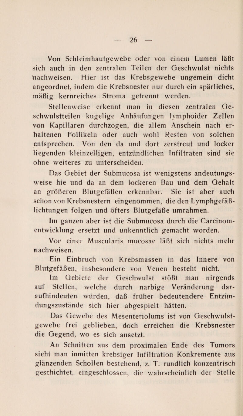 Von Schleimhautgewebe oder von einem Lumen läßt sich auch in den zentralen Teilen der Geschwulst nichts nachweisen. Hier ist das Krebsgewebe ungemein dicht angeordnet, indem die Krebsnester nur durch ein spärliches, mäßig kernreiches Stroma getrennt werden. Stellenweise erkennt man in diesen zentralen Ge¬ schwulstteilen kugelige Anhäufungen lymphoider Zellen von Kapillaren durchzogen, die allem Anschein nach er¬ haltenen Follikeln oder auch wohl Resten von solchen entsprechen. Von den da und dort zerstreut und locker liegenden kleinzelligen, entzündlichen Infiltraten sind sie ohne weiteres zu unterscheiden. Das Gebiet der Submucosa ist wenigstens andeutungs¬ weise hie und da an dem lockeren Bau und dem Gehalt an größeren Blutgefäßen erkennbar. Sie ist aber auch schon von Krebsnestern eingenommen, die den Lymphgefäß¬ lichtungen folgen und öfters Blutgefäße umrahmen. Im ganzen aber ist die Submucosa durch die Carcinom- entwicklung ersetzt und unkenntlich gemacht worden. Vor einer Muscularis mucosae läßt sich nichts mehr nachweisen. Ein Einbruch von Krebsmassen in das Innere von Blutgefäßen, insbesondere von Venen besteht nicht. Im Gebiete der Geschwulst stößt man nirgends auf Stellen, welche durch narbige Veränderung dar¬ aufhindeuten würden, daß früher bedeutendere Entzün¬ dungszustände sich hier abgespielt hätten. Das Gewebe des Mesenteriolums ist von Geschwulst¬ gewebe frei geblieben, doch erreichen die Krebsnester die Gegend, wo es sich ansetzt. An Schnitten aus dem proximalen Ende des Tumors sieht man inmitten krebsiger Infiltration Konkremente aus glänzenden Schollen bestehend, z. T. rundlich konzentrisch geschichtet, eingeschlossen, die wahrscheinlich der Stelle