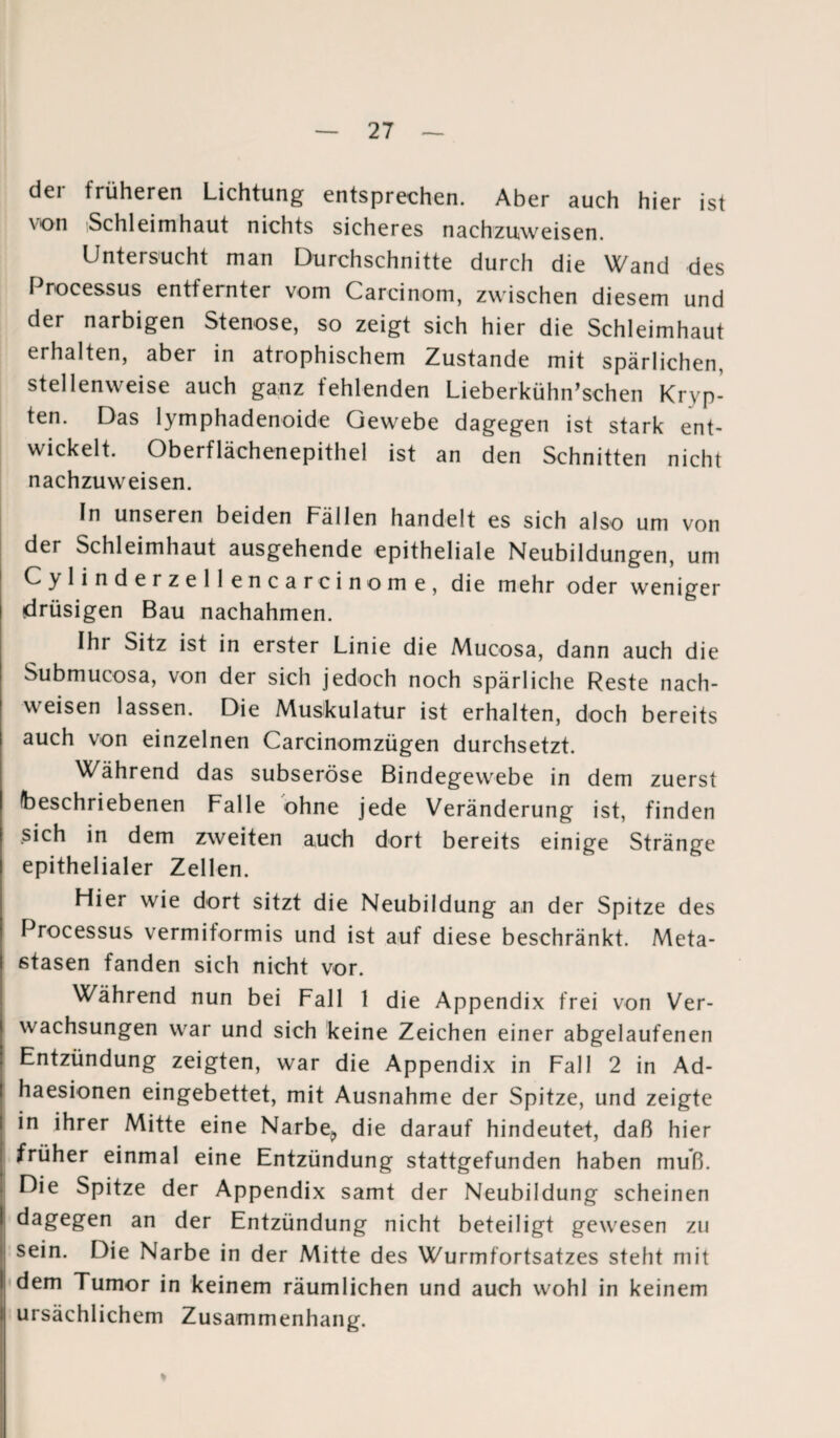 der früheren Lichtung entsprechen. Aber auch hier ist von Schleimhaut nichts sicheres nachzuweisen. Untersucht man Durchschnitte durch die Wand des Processus entfernter vom Carcinom, zwischen diesem und der narbigen Stenose, so zeigt sich hier die Schleimhaut erhalten, aber in atrophischem Zustande mit spärlichen, stellenweise auch ganz fehlenden Lieberkühn’schen Kryp¬ ten. Das lymphadenoide Gewebe dagegen ist stark ent¬ wickelt. Oberflächenepithel ist an den Schnitten nicht nachzuweisen. In unseren beiden Fällen handelt es sich also um von der Schleimhaut ausgehende epitheliale Neubildungen, um Cylinderzellencarcinome, die mehr oder weniger drüsigen Bau nachahmen. Ihr Sitz ist in erster Linie die Mucosa, dann auch die Submucosa, von der sich jedoch noch spärliche Reste nach- weisen lassen. Die Muskulatur ist erhalten, doch bereits auch von einzelnen Carcinomzügen durchsetzt. Während das subseröse Bindegewebe in dem zuerst beschriebenen Falle ohne jede Veränderung ist, finden sich in dem zweiten auch dort bereits einige Stränge epithelialer Zellen. Flier wie dort sitzt die Neubildung an der Spitze des Processus vermiformis und ist auf diese beschränkt. Meta¬ stasen fanden sich nicht vor. Während nun bei Fall 1 die Appendix frei von Ver¬ wachsungen war und sich keine Zeichen einer abgelaufenen Entzündung zeigten, war die Appendix in Fall 2 in Ad- haesionen eingebettet, mit Ausnahme der Spitze, und zeigte in ihrer Mitte eine Narbe,, die darauf hindeutet, daß hier früher einmal eine Entzündung stattgefunden haben muß. Die Spitze der Appendix samt der Neubildung scheinen dagegen an der Entzündung nicht beteiligt gewesen zu sein. Die Narbe in der Mitte des Wurmfortsatzes steht mit dem Tumor in keinem räumlichen und auch wohl in keinem ursächlichem Zusammenhang.