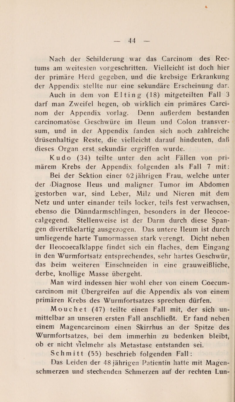 — 44 Nach der Schilderung war das Carcinom des Rec- tums am weitesten vorgeschritten. Vielleicht ist doch hier der primäre Herd gegeben, und die krebsige Erkrankung der Appendix stellte nur eine sekundäre Erscheinung dar. Auch in dem von Elting (18) mitgeteilten Fall 3 darf man Zweifel hegen, ob wirklich ein primäres Carci¬ nom der Appendix vorlag. Denn außerdem bestanden carcinomatöse Geschwüre im Ileum und Colon transver- sum, und in der Appendix fanden sich noch zahlreiche 'drüsenhaltige Reste, die vielleicht darauf hindeuten, daß dieses Organ erst sekundär ergriffen wurde. Kudo (34) teilte unter den acht Fällen von pri¬ märem Krebs der Appendix folgenden als Fall 7 mit: Bei der Sektion einer 62 jährigen Frau, welche unter der -Diagnose Ileus und maligner Tumor im Abdomen gestorben war, sind Leber, Milz und Nieren mit dem Netz und unter einander teils locker, teils fest verwachsen, ebenso die Dünndarmschlingen, besonders in der Ileocoe- calgegend. Stellenweise ist der Darm durch diese Span¬ gen divertikelartig ausgezogen. Das untere Ileum ist durch umliegende harte Tumormassen stark verengt. Dicht neben der Ileocoecalklappe findet sich ein flaches, dem Eingang in den Wurmfortsatz entsprechendes, sehr hartes Geschwür, das heim weiteren Einschneiden in eine grauweißliche, derbe, knollige Masse übergeht. Man wird indessen hier wohl eher von einem Coecum- carcinom mit Übergreifen auf die Appendix als von einem primären Krebs des Wurmfortsatzes sprechen dürfen. Mouchet (47) teilte einen Fall mit, der sich un¬ mittelbar an unseren ersten Fall anschließt. Er fand neben einem Magencareinom einen Skirrhus an der Spitze des Wurmfortsatzes, bei dem immerhin zu bedenken bleibt, ob er nicht vielmehr als Metastase entstanden sei. Schmitt (55) beschrieb folgenden Fall: Das Leiden der 48 jährigen Patientin hatte mit Magen- schmerzen und stechenden Schmerzen auf der rechten Lun-