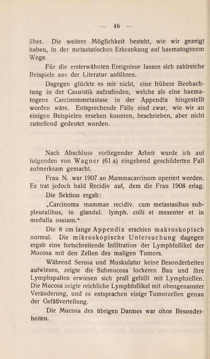 über. Die weitere Möglichkeit besteht, wie wir gezeigt haben, in der metastatischen Erkrankung auf haematogenem Wege. Für die ersterwähnten Ereignisse lassen sich zahlreiche Beispiele aus der Literatur anführen. Dagegen glückte es mir nicht, eine frühere Beobach¬ tung in der Casuistik aufzufinden, welche als eine haema- togene Carcinommetastase in der Appendix hingestellt worden wäre. Entsprechende Fälle sind zwar, wie wir an einigen Beispielen ersehen konnten, beschrieben, aber nicht zutreffend gedeutet worden. Nach Abschluss vorliegender Arbeit wurde ich auf folgenden von Wagner (61 a) eingehend geschilderten Fall aufmerksam gemacht. Frau N. war 1907 an Mammacarcinom operiert worden. Es trat jedoch bald Recidiv auf, dem die Frau 1908 erlag. Die Sektion ergab: „Carcinoma mammae recidiv. cum metastasibus sub- pleuralibus, in glandul. lymph. colli et mesenter et in medulla ossium.“ Die 8 cm lange Appendix erschien makroskopisch normal. Die mikroskopische Untersuchung dagegen ergab eine fortschreitende Infiltration der Lymphfollikel der Mucosa mit den Zellen des maligen Tumors. Während Serosa und Muskulatur keine Besonderheiten aufwiesen, zeigte die Submucosa lockeren Bau und ihre Lymphspalten erwiesen sich prall gefüllt mit Lymphzellen. Die Mucosa zeigte reichliche Lymphfollikel mit obengenannter Veränderung, und es entsprachen einige Tumorzellen genau der Gefäßverteilung. Die Mucosa des übrigen Darmes war ohne Besonder¬ heiten.