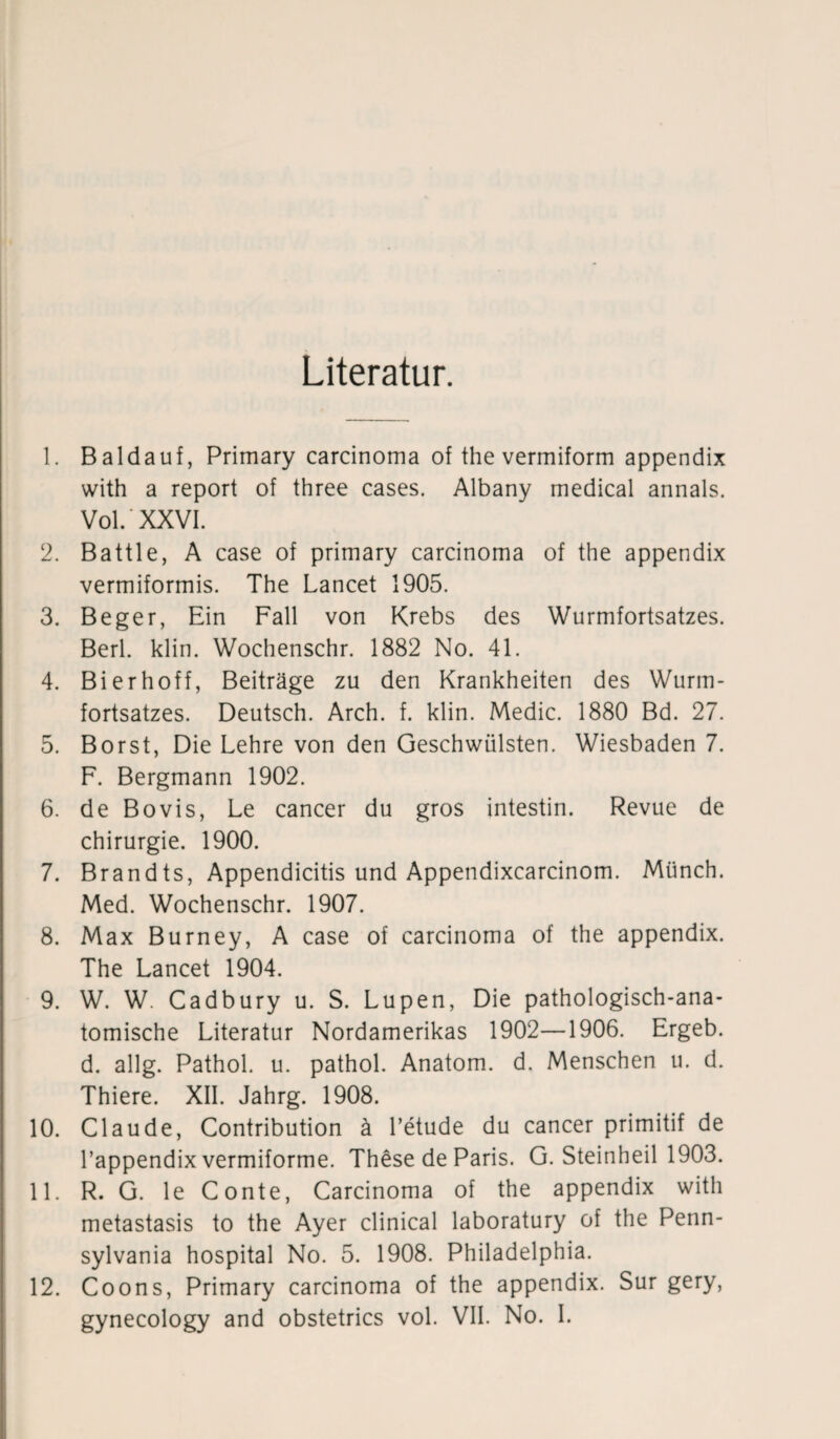 Literatur. 1. Baldauf, Primary carcinoma of the vermiform appendix with a report of three cases. Albany medical annals. Vol.'XXVI. 2. Battle, A case of primary carcinoma of the appendix vermiformis. The Lancet 1905. 3. Beger, Ein Fall von Krebs des Wurmfortsatzes. Berl. klin. Wochenschr. 1882 No. 41. 4. Bi erhoff, Beiträge zu den Krankheiten des Wurm¬ fortsatzes. Deutsch. Arch. f. klin. Medic. 1880 Bd. 27. 5. Borst, Die Lehre von den Geschwülsten. Wiesbaden 7. F. Bergmann 1902. 6. de Bovis, Le cancer du gros intestin. Revue de Chirurgie. 1900. 7. Brandts, Appendicitis und Appendixcarcinom. Münch. Med. Wochenschr. 1907. 8. Max Burney, A case of carcinoma of the appendix. The Lancet 1904. 9. W. W. Cadbury u. S. Lupen, Die pathologisch-ana¬ tomische Literatur Nordamerikas 1902—1906. Ergeb. d. allg. Pathol. u. pathol. Anatom, d. Menschen u. d. Thiere. XII. Jahrg. 1908. 10. Claude, Contribution ä l’etude du cancer primitif de l’appendix vermiforme. These de Paris. G. Steinheil 1903. 11. R. G. le Conte, Carcinoma of the appendix with metastasis to the Ayer clinical laboratury of the Penn¬ sylvania hospital No. 5. 1908. Philadelphia. 12. Coons, Primary carcinoma of the appendix. Sur gery, gynecology and obstetrics vol. VII. No. I.