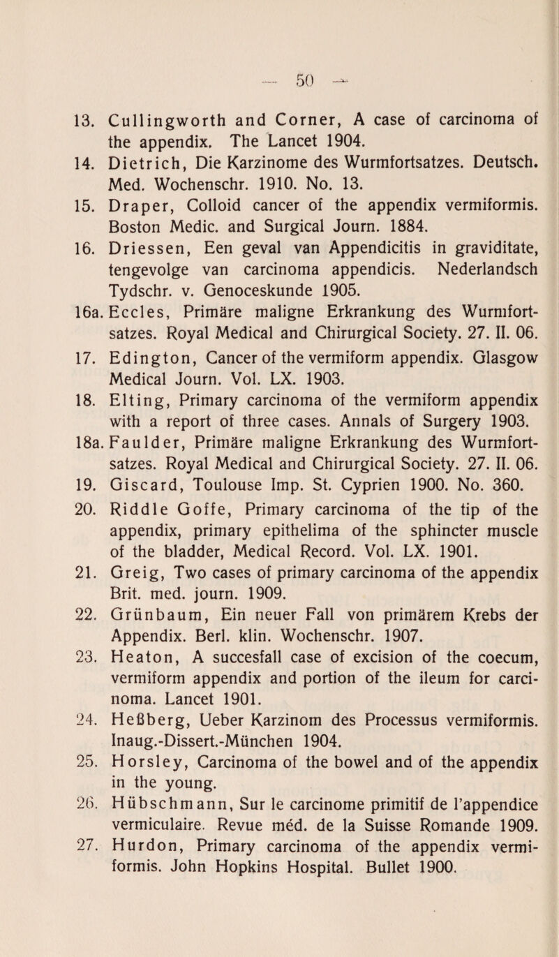 13. Cullingworth and Corner, A case of carcinoma of the appendix. The Lancet 1904. 14. Dietrich, Die Karzinome des Wurmfortsatzes. Deutsch. Med. Wochenschr. 1910. No. 13. 15. Draper, Colloid cancer of the appendix vermiformis. Boston Medic. and Surgical Journ. 1884. 16. Driessen, Een geval van Appendicitis in graviditate, tengevolge van carcinoma appendicis. Nederlandsch Tydschr. v. Genoceskunde 1905. 16a. Eccles, Primäre maligne Erkrankung des Wurmfort¬ satzes. Royal Medical and Chirurgical Society. 27. II. 06. 17. Edington, Cancer of the vermiform appendix. Glasgow Medical Journ. Vol. LX. 1903. 18. Elting, Primary carcinoma of the vermiform appendix with a report of three cases. Annals of Surgery 1903. 18a. Faulder, Primäre maligne Erkrankung des Wurmfort¬ satzes. Royal Medical and Chirurgical Society. 27. II. 06. 19. Giscard, Toulouse Imp. St. Cyprien 1900. No. 360. 20. Riddle Goffe, Primary carcinoma of the tip of the appendix, primary epithelima of the sphincter muscle of the bladder, Medical Record. Vol. LX. 1901. 21. Greig, Two cases of primary carcinoma of the appendix Brit. med. journ. 1909. 22. Grünbaum, Ein neuer Fall von primärem Krebs der Appendix. Berl. klin. Wochenschr. 1907. 23. Heaton, A succesfall case of excision of the coecum, vermiform appendix and portion of the ileum for carci¬ noma. Lancet 1901. 24. Heßberg, Ueber Karzinom des Processus vermiformis. Inaug.-Dissert.-München 1904. 25. Horsley, Carcinoma of the bowel and of the appendix in the young. 26. Hübsch mann, Sur le carcinome primitif de l’appendice vermiculaire. Revue med. de la Suisse Romande 1909. 27. Hurdon, Primary carcinoma of the appendix vermi¬ formis. John Hopkins Hospital. Bullet 1900.
