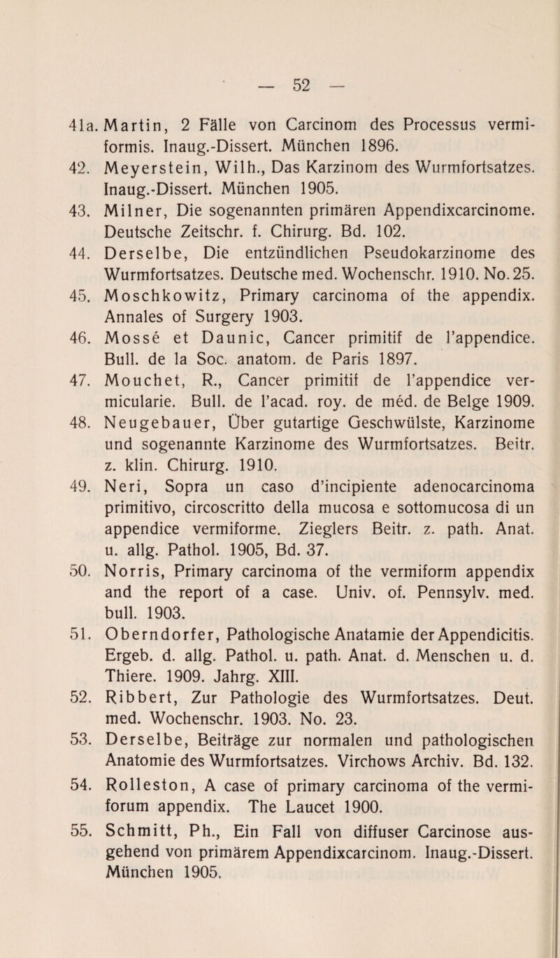 41a. Martin, 2 Fälle von Carcinom des Processus vermi¬ formis. Inaug.-Dissert. München 1896. 42. Meyerstein, Wilh., Das Karzinom des Wurmfortsatzes. Inaug.-Dissert. München 1905. 43. Milner, Die sogenannten primären Appendixcarcinome. Deutsche Zeitschr. f. Chirurg. Bd. 102. 44. Derselbe, Die entzündlichen Pseudokarzinome des Wurmfortsatzes. Deutsche med. Wochenschr. 1910. No. 25. 45. Moschkowitz, Primary carcinoma of the appendix. Annales of Surgery 1903. 46. Mosse et Daunic, Cancer primitif de l’appendice. Bull, de la Soc. anatom. de Paris 1897. 47. Mouchet, R., Cancer primitif de l’appendice ver- micularie. Bull, de l’acad. roy. de med. de Beige 1909. 48. Neugebauer, Über gutartige Geschwülste, Karzinome und sogenannte Karzinome des Wurmfortsatzes. Beitr. z. klin. Chirurg. 1910. 49. Neri, Sopra un caso d’incipiente adenocarcinoma primitivo, circoscritto della mucosa e sottomucosa di un appendice vermiforme. Zieglers Beitr. z. path. Anat. u. allg. Pathol. 1905, Bd. 37. 50. Norris, Primary carcinoma of the vermiform appendix and the report of a case. Univ, of. Pennsylv. med. bull. 1903. 51. Oberndorfer, Pathologische Anatamie der Appendicitis. Ergeb. d. allg. Pathol. u. path. Anat. d. Menschen u. d. Thiere. 1909. Jahrg. XIII. 52. Ribbert, Zur Pathologie des Wurmfortsatzes. Deut, med. Wochenschr. 1903. No. 23. 53. Derselbe, Beiträge zur normalen und pathologischen Anatomie des Wurmfortsatzes. Virchows Archiv. Bd. 132. 54. Rolleston, A case of primary carcinoma of the vermi- forum appendix. The Laucet 1900. 55. Schmitt, Ph., Ein Fall von diffuser Carcinose aus¬ gehend von primärem Appendixcarcinom. Inaug.-Dissert. München 1905.