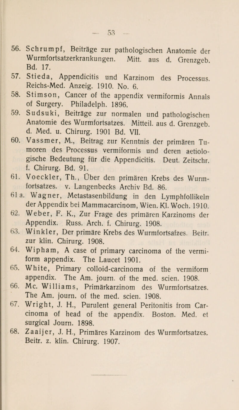 56. Schrumpf, Beiträge zur pathologischen Anatomie der Wurmfortsatzerkrankungen. Mitt. aus d. Grenzgeb Bd. 17. 57. Stieda, Appendicitis und Karzinom des Processus. Reichs-Med. Anzeig. 1910. No. 6. 58. Stirnson, Cancer of the appendix vermiformis Annals of Surgery. Philadelph. 1896. 59. Sudsuki, Beiträge zur normalen und pathologischen Anatomie des Wurmfortsatzes. Mitteil, aus d. Grenzgeb. d. Med. u. Chirurg. 1901 Bd. VII. 60. Vassmer, M., Beitrag zur Kenntnis der primären Tu¬ moren des Processus vermiformis und deren aetiolo- gische Bedeutung für die Appendicitis. Deut. Zeitschr. f. Chirurg. Bd. 91. 61. Voeckler, Th., Über den primären Krebs des Wurm¬ fortsatzes. v. Langenbecks Archiv Bd. 86. bla. Wagner, Metastasenbildung in den Lymphfollikeln der Appendix bei Mammacarcinom, Wien. Kl. Woch. 1910. 62. Weber, F. K., Zur Frage des primären Karzinoms der Appendix. Russ. Arch. f. Chirurg. 1908. 63. Winkler, Der primäre Krebs des Wurmfortsatzes. Beitr. zur klin. Chirurg. 1908. 64. Wipham, A case of primary carcinoma of the vermi- form appendix. The Laucet 1901. 65. White, Primary colloid-carcinoma of the vermiform appendix. The Am. journ. of the med. seien. 1908. 66. Mc. Williams, Primärkarzinom des Wurmfortsatzes. The Am. journ. of the med. seien. 1908. 67. Wright, J. H., Purulent general Peritonitis from Car¬ cinoma of head of the appendix. Boston. Med. et surgical Journ. 1898. 68. Zaaijer, J. H., Primäres Karzinom des Wurmfortsatzes. Beitr. z. klin. Chirurg. 1907.