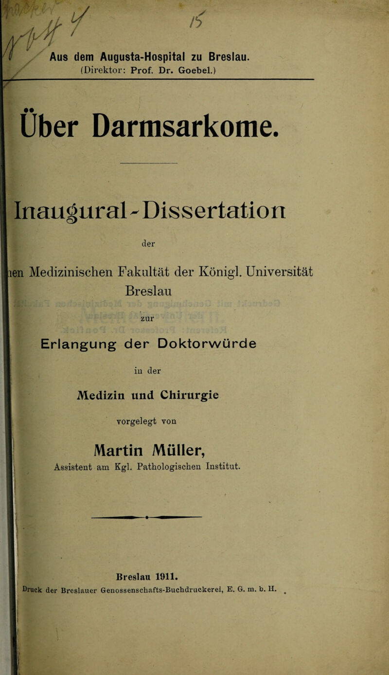 Aus dem Augusta-Hospital zu Breslau. (Direktor: Prof. Dr. Goebel.) / Über Darmsarkome. Inauöural - Dissertation der lien Medizinischen Fakultät der Königh Universität Breslau zur Erlangung der Doktorwürde in der Medizin und Chirurgie vorgelegt von Martin Müller, Assistent am Kgl. Pathologischen Institut. Breslau 1911. Druck der Breslauer Genossenschafts-Buchdruckerei, E. G. m. b. H. #