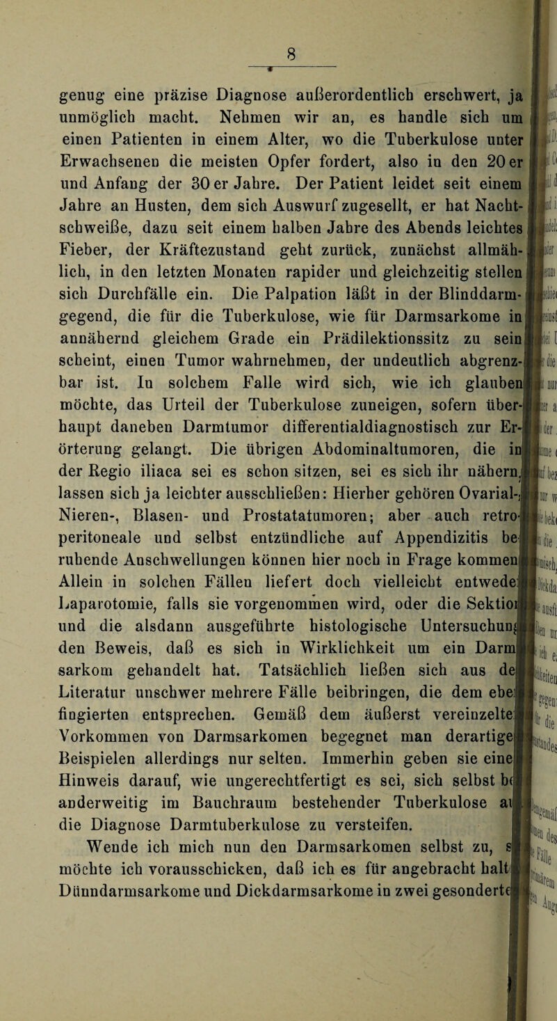 genug eine präzise Diagnose außerordentlich erschwert, ja unmöglich macht. Nehmen wir an, es handle sich um einen Patienten in einem Alter, wo die Tuberkulose unter Erwachsenen die meisten Opfer fordert, also in den 20 er und Anfang der 30 er Jahre. Der Patient leidet seit einem Jahre an Husten, dem sich Auswurf zugesellt, er hat Nacht¬ schweiße, dazu seit einem halben Jahre des Abends leichtes Fieber, der Kräftezustand geht zurück, zunächst allmäh¬ lich, in den letzten Monaten rapider und gleichzeitig stellen sich Durchfälle ein. Die Palpation läßt in der Blinddarm¬ gegend, die für die Tuberkulose, wie für Darmsarkome in annähernd gleichem Grade ein Prädilektionssitz zu sein! scheint, einen Tumor wahrnehmen, der undeutlich abgrenz-j bar ist. In solchem Falle wird sich, wie ich glaubei möchte, das Urteil der Tuberkulose zuneigen, sofern über¬ haupt daneben Darmtumor differentialdiagnostisch zur Er¬ örterung gelangt. Die übrigen Abdominaltumoren, die ii der Regio iliaca sei es schon sitzen, sei es sich ihr nähern, lassen sich ja leichter ausschließen: Hierher gehören Ovarial-j Nieren-, Blasen- und Prostatatumoren; aber auch retro- peritoneale und selbst entzündliche auf Appendizitis bei ruhende Anschwellungen können hier noch in Frage kommen Allein in solchen Fällen liefert doch vielleicht entwede: Laparotomie, falls sie vorgenommen wird, oder die Sektioi|| und die alsdann ausgeführte histologische Untersuchung den Beweis, daß es sich in Wirklichkeit um ein Darmjj sarkom gehandelt hat. Tatsächlich ließen sich aus deij Literatur unschwer mehrere Fälle beibringen, die dem ehe:! fingierten entsprechen. Gemäß dem äußerst vereinzelte! Vorkommen von Darmsarkomen begegnet man derartige! Beispielen allerdings nur selten. Immerhin geben sie eine! Hinweis darauf, wie ungerechtfertigt es sei, sich selbst be anderweitig im Bauchraum bestehender Tuberkulose ai die Diagnose Darmtuberkulose zu versteifen. Wende ich mich nun den Darmsarkomen selbst zu, si möchte ich vorausschicken, daß ich es für angebracht halt! Dlinndarmsarkome und Dickdarmsarkome in zwei gesonderte!