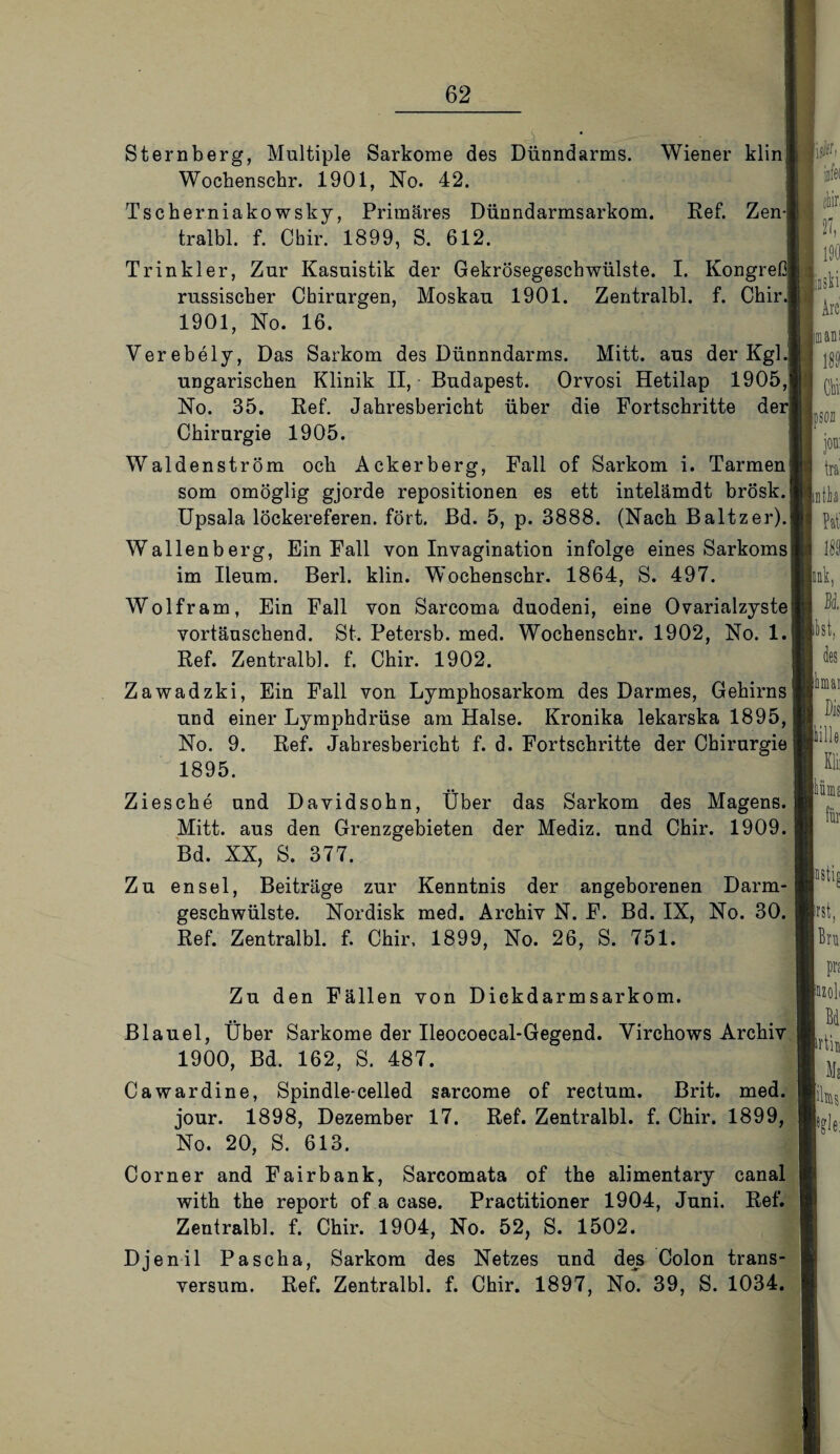 Sternberg, Multiple Sarkome des Dünndarms. Wiener klinl Wochenschr. 1901, No. 42. Tscherniako wsky, Primäres Dünndarmsarkom. Ref. Zenj tralbl. f. Chir. 1899, S. 612. Tr in kl er, Zur Kasuistik der Gekrösegeschwülste. I. Kongreß russischer Chirurgen, Moskau 1901. Zentralbl. f. Chir.1 1901, No. 16. Verebely, Das Sarkom des Dünnndarms. Mitt. aus der Kgl. ungarischen Klinik II, Budapest. Orvosi Hetilap 1905J No. 35. Ref. Jahresbericht über die Fortschritte der Chirurgie 1905. Waldenström och Ackerberg, Fall of Sarkom i. Tarmen; som omöglig gjorde repositionen es ett intelämdt brösk.l Upsala löckereferen. fort. Bd. 5, p. 3888. (Nach Baltzer). Wallenberg, Ein Fall von Invagination infolge eines Sarkoms im Ileum. Berl. klin. W'ochenschr. 1864, S. 497. Wolfram, Ein Fall von Sarcoma duodeni, eine Ovarialzyste vortäuschend. St. Petersb. med. Wochenschr. 1902, No. 1. Ref. Zentralbl. f. Chir. 1902. Zawadzki, Ein Fall von Lymphosarkom des Darmes, Gehirns und einer Lymphdrüse am Halse. Kronika lekarska 1895, No. 9. Ref. Jahresbericht f. d. Fortschritte der Chirurgie 1895. Ziesche und Davidsohn, Über das Sarkom des Magens. Mitt. aus den Grenzgebieten der Mediz. und Chir. 1909. Bd. XX, S. 377. Zu ensel, Beiträge zur Kenntnis der angeborenen Darm¬ geschwülste. Nordisk med. Archiv N. F. Bd. IX, No. 30. Ref. Zentralbl. f. Chir, 1899, No. 26, S. 751. Zu den Fällen von Dickdarmsarkom. Blauel, Über Sarkome der Ileocoecal-Gegend. Virchows Archiv 1900, Bd. 162, S. 487. Cawardine, Spindle-celled sarcome of rectum. Brit. med. jour. 1898, Dezember 17. Ref. Zentralbl. f. Chir. 1899, No. 20, S. 613. Corner and Fairbank, Sarcomata of the alimentary canal with the report of a case. Practitioner 1904, Juni. Ref. Zentralbl. f. Chir. 1904, No. 52, S. 1502. Djenil Pascha, Sarkom des Netzes und des Colon trans- versum. Ref. Zentralbl. f. Chir. 1897, No. 39, S. 1034.