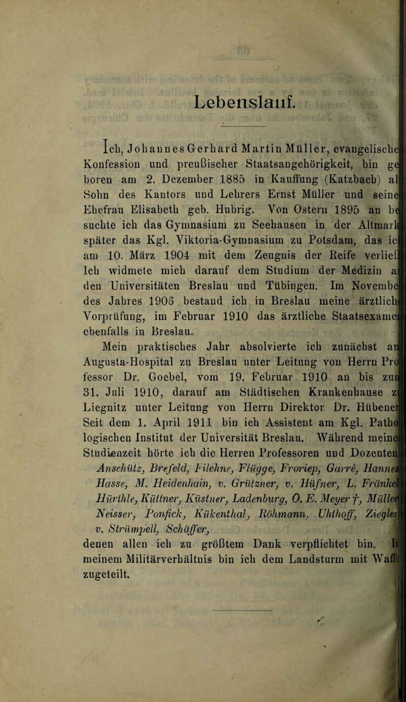 Lebenslauf. leb, Johaunes Gerhard Martin Müller, evangelische) Konfession und preußischer Staatsangehörigkeit, bin g< hören am 2. Dezember 1885 in Ivauffung (Katzbacb) alj Sohn des Kantors und Lehrers Ernst Müller und seine! Ehefrau Elisabeth geh. Hubrig. Von Ostern 1895 an b< suchte ich das Gymnasium zu Seehausen in der Altmarl später das Kgl. Viktoria-Gymnasium zu Potsdam, das icj am 10. März 1904 mit dem Zeugnis der Reife verliel Ich widmete mich darauf dem Studium der Medizin ai den Universitäten Breslau und Tübingen. Im Novembe| des Jabres 1903 bestand ich in Breslau meine ärztlicl Vorprüfung, im Februar 1910 das ärztliche Staatsexamen ebenfalls in Breslau. Mein praktisches Jahr absolvierte ich zunächst ai Augusta-Hospital zu Breslau unter Leitung von Herrn Pr< fessor Dr. Goebel, vom 19. Februar 1910 an bis zui 31. Juli 1910, darauf am Städtischen Krankenhause zi Liegnitz unter Leitung von Herrn Direktor. Dr. Hübenei Seit dem 1. April 1911 bin ich Assistent am Kgl. Patin logischen Institut der Universität Breslau. Während meinet Studienzeit hörte ich die Herren Professoren und Dozentenp Anschütz, Brefeld, Filehne, Flügge, Froriep, Garre, Hannei Hasse, M. Heidenhain, v. Grützner, v. Hüfner, L. Frankel Hürthle, Iuittner, Kästner, Ladenburg, 0. E. Meyer f, Müllet Neisser, Fonfick, Kükenthal, Röhmann, Uhthoff, Ziegleij v. Strümpell, Schaffer, denen allen ich zu größtem Dank verpflichtet bin. II meinem Militärverhältnis bin ich dem Landsturm mit Wafftj zugeteilt.