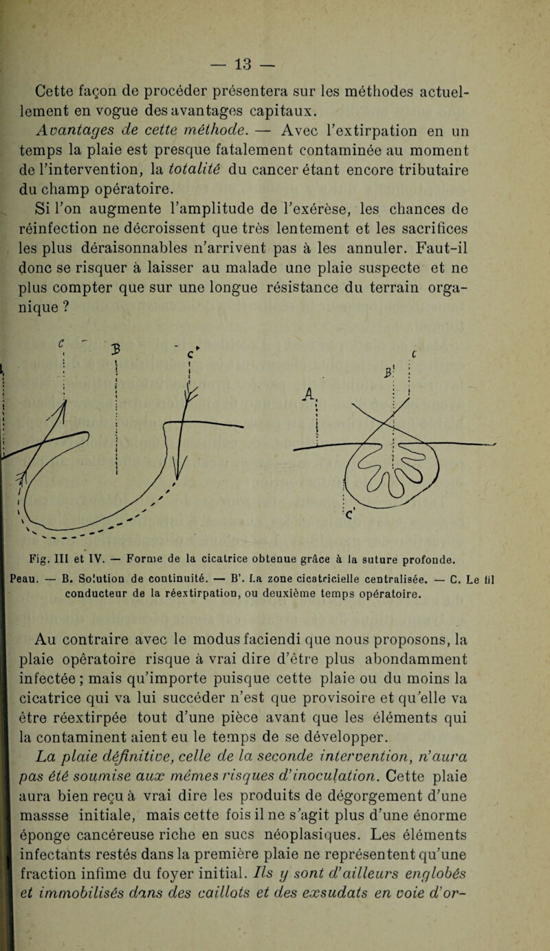 Cette façon de procéder présentera sur les méthodes actuel¬ lement en vogue des avantages capitaux. Avantages de cette méthode. — Avec l'extirpation en un temps la plaie est presque fatalement contaminée au moment de l'intervention, la totalité du cancer étant encore tributaire du champ opératoire. Si l'on augmente l’amplitude de l'exérèse, les chances de réinfection ne décroissent que très lentement et les sacrifices les plus déraisonnables n'arrivent pas à les annuler. Faut-il donc se risquer à laisser au malade une plaie suspecte et ne plus compter que sur une longue résistance du terrain orga¬ nique ? Fig. III et IV. — Forme de la cicatrice obtenue grâce à la suture profonde. Peau. — B. Solution de continuité. — B’. La zone cicatricielle centralisée. — C. Le lil conducteur de la réextirpation, ou deuxième temps opératoire. Au contraire avec le modus faciendi que nous proposons, la plaie opératoire risque à vrai dire d’être plus abondamment infectée ; mais qu'importe puisque cette plaie ou du moins la cicatrice qui va lui succéder n’est que provisoire et qu'elle va être réextirpée tout d'une pièce avant que les éléments qui la contaminent aient eu le temps de se développer. La plaie définitive, celle de la seconde intervention, n'aura pas été soumise aux mêmes risques d’inoculation. Cette plaie aura bien reçu à vrai dire les produits de dégorgement d'une massse initiale, mais cette fois il ne s'agit plus d'une énorme éponge cancéreuse riche en sucs néoplasiques. Les éléments infectants restés dans la première plaie ne représentent qu'une fraction infime du foyer initial. Ils y sont d’ailleurs englobés et immobilisés dans des caillots et des exsudais en voie d’or-