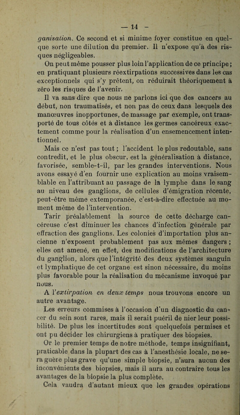 ganisation. Ce second et si minime foyer constitue en quel¬ que sorte une dilution du premier. Il n’expose qu’à des ris¬ ques négligeables. On peut même pousser plus loin l’application de ce principe ; en pratiquant plusieurs réextirpations successives dans les cas exceptionnels qui s’y prêtent, on réduirait théoriquement à zéro les risques de l’avenir. Il va sans dire que nous ne parlons ici que des cancers au début, non traumatisés, et non pas de ceux dans lesquels des manœuvres inopportunes, de massage par exemple, ont trans¬ porté de tous côtés et à distance les germes cancéreux exac¬ tement comme pour la réalisation d’un ensemencement inten¬ tionnel. Mais ce n’est pas tout ; l’accident le plus redoutable, sans contredit, et le plus obscur, est la généralisation à distance, favorisée, semble-t-il, par les grandes interventions. Nous avons essayé d’en fournir une explication au moins vraisem¬ blable en l’attribuant au passage de la lymphe dans le sang au niveau des ganglions, de cellules d’émigration récente, peut-être même extemporanée, c’est-à-dire effectuée au mo¬ ment même de l’intervention. Tarir préalablement la source de cette décharge can¬ céreuse c’est diminuer les chances d’infection générale par effraction des ganglions. Les colonies d’importation plus an¬ cienne n’exposent probablement pas aux mêmes dangers ; elles ont amené, en effet, des modifications de l’architecture du ganglion, alors que l’intégrité des deux systèmes sanguin et lymphatique de cet organe est sinon nécessaire, du moins plus favorable pour la réalisation du mécanisme invoqué par nous. A Y extirpation en deux temps nous trouvons encore un autre avantage. Les erreurs commises à l’occasion d’un diagnostic du can¬ cer du sein sont rares, mais il serait puéril de nier leur possi¬ bilité. De plus les incertitudes sont quelquefois permises et ont pu décider les chirurgiens à pratiquer des biopsies. Or le premier temps de notre méthode, temps insignifiant, praticable dans la plupart des cas à l’anesthésie locale, ne se¬ ra guère plus grave qu’une simple biopsie, n’aura aucun des inconvénients des biopsies, mais il aura au contraire tous les avantages de la biopsie la plus complète. Cela vaudra d’autant mieux que les grandes opérations