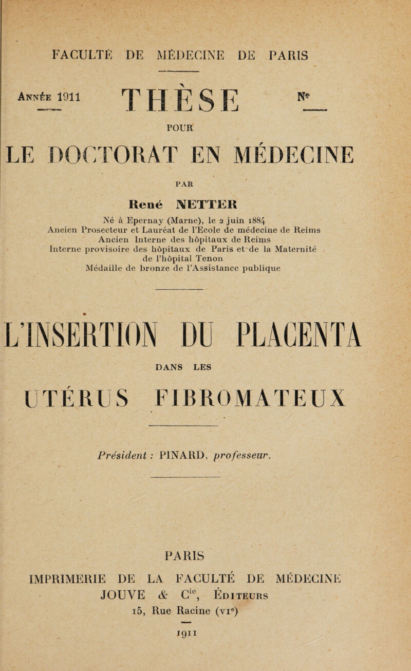 Année 1911 T H E S E l_ POUR LE DOCTORAT EN MÉDECINE PAR René NETTER Né à Epernay (Marne), le 2 juin 1884 Ancien Prosecteur et Lauréat de l’Ecole de médecine de Reims Ancien Interne des hôpitaux de Reims Interne provisoire des hôpitaux de Paris et de la Maternité de l’hôpital Tenon Médaille de bronze de l’Assistance publique DANS LES UTÉRUS FIRROMATEUX Président : PINARD, professeur. PARIS IMPRIMERIE DE LA FACULTÉ DE MÉDECINE JOUVE & Cie, ÉDITEURS