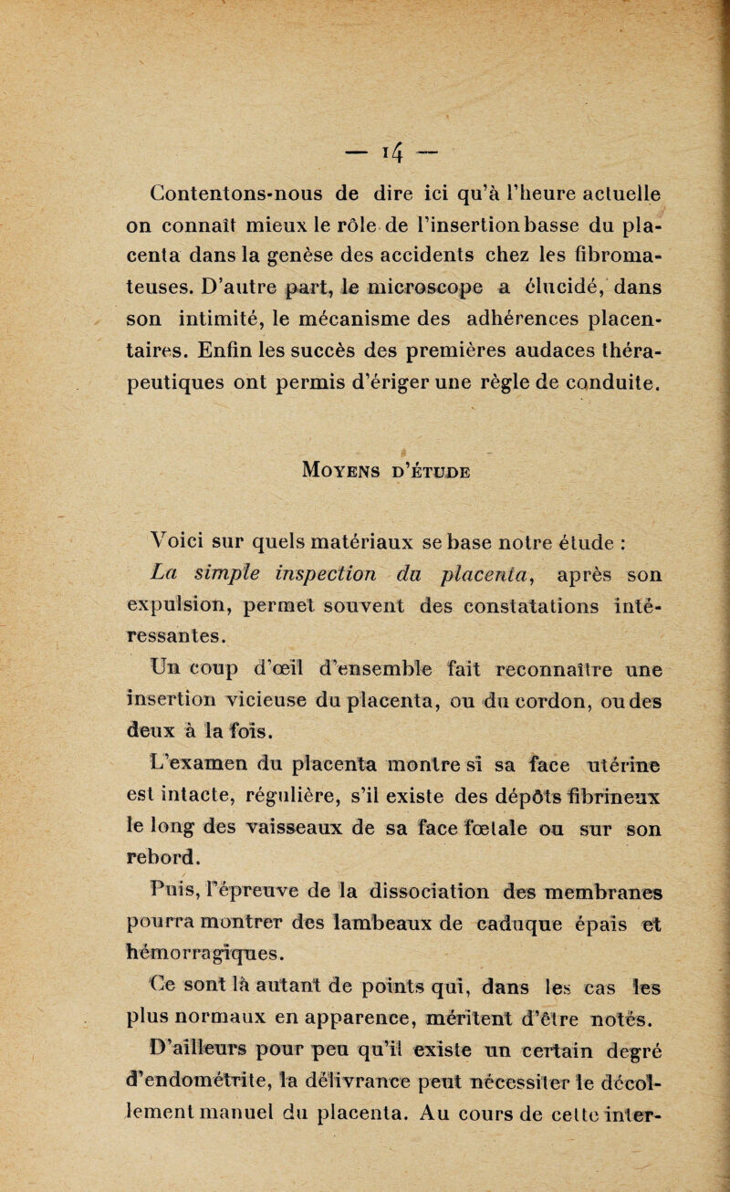 Contentons-nous de dire ici qu’à l’heure actuelle on connaît mieux le rôle de l’insertion basse du pla¬ centa dans la genèse des accidents chez les fibroma¬ teuses. D’autre part, le microscope a élucidé, dans son intimité, le mécanisme des adhérences placen¬ taires. Enfin les succès des premières audaces théra¬ peutiques ont permis d’ériger une règle de conduite. Moyens d’étude Voici sur quels matériaux se base notre étude : La simple inspection du placenta, après son expulsion, permet souvent des constatations inté¬ ressantes. Un coup d’œil d’ensemble fait reconnaître une insertion vicieuse du placenta, ou du cordon, ou des deux à la fois. L’examen du placenta montre si sa face utérine est intacte, régulière, s’il existe des dépôts fibrineux le long des vaisseaux de sa face fœtale ou sur son rebord. Puis, répreuve de la dissociation des membranes pourra montrer des lambeaux de caduque épais et hémorra gîques. Ce sont là autant de points qui, dans les cas les plus normaux en apparence, méritent d’être notés. D’ailleurs pour peu qu’il existe un certain degré d’endométrite, la délivrance peut nécessiter le décol¬ lement manuel du placenta. Au cours de celte inter-