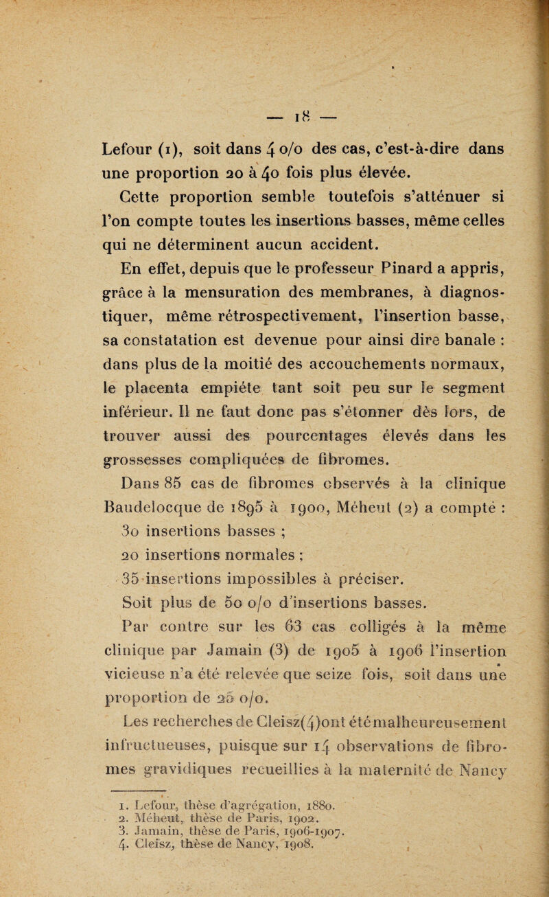 une proportion 20 à 40 fois plus élevée. Cette proportion semble toutefois s’atténuer si l’on compte toutes les insertions basses, même celles qui ne déterminent aucun accident. En effet, depuis que le professeur Pinard a appris, grâce à la mensuration des membranes, à diagnos¬ tiquer, même rétrospectivement, l’insertion basse, sa constatation est devenue pour ainsi dire banale : dans plus de la moitié des accouchements normaux, le placenta empiète tant soit peu sur le segment inférieur. Il ne faut donc pas s’étonner dès lors, de trouver aussi des pourcentages élevés dans les grossesses compliquées de fibromes. Dans 85 cas de fibromes observés à la clinique Baudelocque de 1896 à 1900, Méfient (2) a compté : 3o insertions basses ; 20 insertions normales ; 35 insertions impossibles à préciser. Soit plus de 5o 0/0 d’insertions basses. Par contre sur les 63 cas colligés à la même clinique par Jamain (3) de 1906 à 1906 l’insertion « vicieuse n’a été relevée que seize fois, soit dans une proportion de 20 0/0. Les recherches de Cleisz(4)ont été malheureusement infructueuses, puisque sur 14 observations de fibro¬ mes gravidiques recueillies à la maternité de Nancy 1. Lefour, thèse d’agrégation, 1880. 2. Méheut, thèse de Paris, 1902. 3. Jamain, thèse de Paris, 1906-1907. 4. Cleisz, thèse de Nancy, 1908.