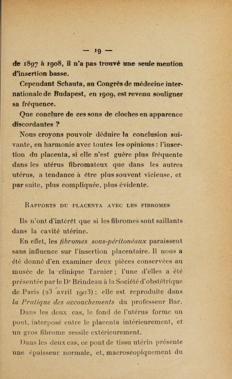 d’insertion basse. Cependant Schauta, au Congrès de médecine inter¬ nationale de Budapest, en 1909, est revenu souligner sa fréquence. Que conclure de ces sons de cloches en apparence discordantes ? Nous croyons pouvoir déduire la conclusion sui¬ vante, en harmonie avec toutes les opinions : l'inser¬ tion du placenta, si elle n’est guère plus fréquente dans les utérus fibromateux que dans les autres utérus, a tendance à être plus souvent vicieuse, et par suite, plus compliquée, plus évidente. Rapports du placenta avec les fibromes Ils n’ont d’intérêt que si les fibromes sont saillants dans la cavité utérine. En effet, les fibromes sous-pèritonèaux paraissent sans influence sur l’insertion placentaire. Il nous a été donné d’en examiner deux pièces conservées au musée de la clinique Tarnier ; l’une d’elles a été présentée par le Dr Brindeau à la Société d'obstétrique de Paris (a3 avril 1903) ; elle est reproduite dans la Pratique des accouchements du professeur Bar. Dans les deux cas, le fond de l’utérus forme un pont, interposé entre le placenta intérieurement, et un gros fibrome sessile extérieurement. Dans les deux cas, ce pont de tissu utérin présente une épaisseur normale, et, macroscopiquement du