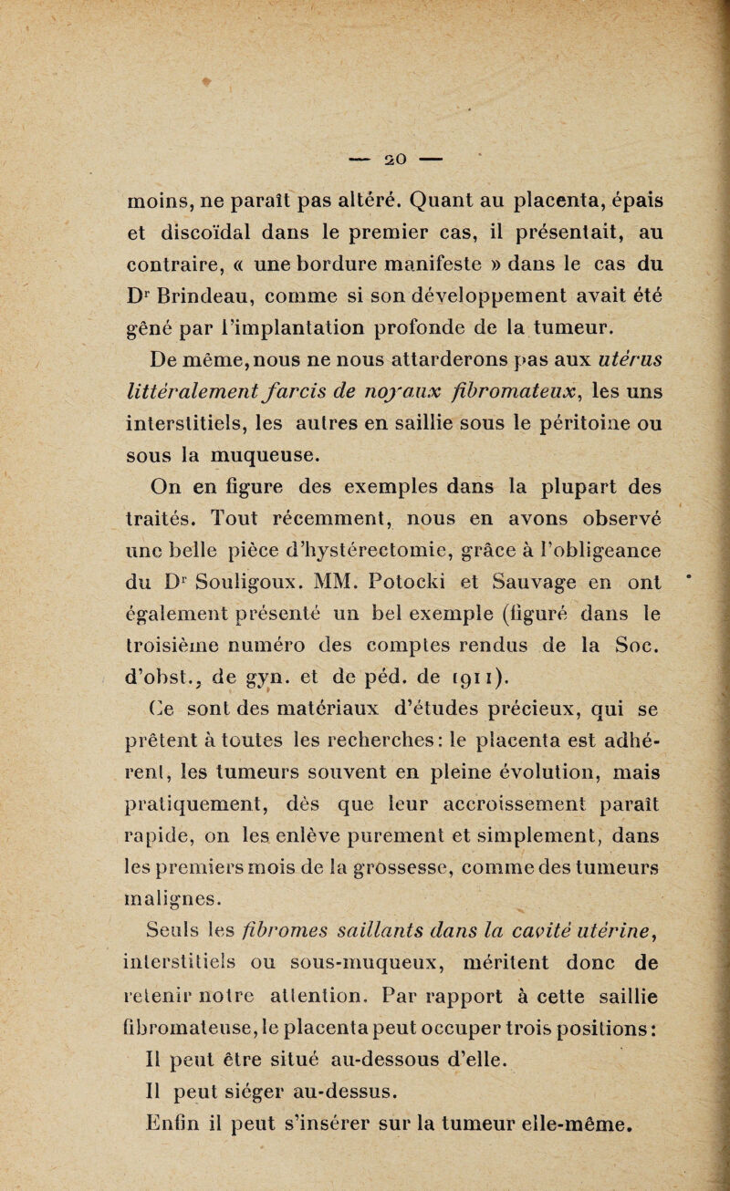 moins, ne paraît pas altéré. Quant au placenta, épais et discoïdal dans le premier cas, il présentait, au contraire, « une bordure manifeste » dans le cas du Dr Brindeau, comme si son développement avait été gêné par l’implantation profonde de la tumeur. De même, nous ne nous attarderons pas aux utérus littéralement farcis de noyaux fibromateux, les uns interstitiels, les autres en saillie sous le péritoine ou sous la muqueuse. On en figure des exemples dans la plupart des traités. Tout récemment, nous en avons observé une belle pièce d’hystérectomie, grâce à l’obligeance du Dr Souligoux. MM. Potocki et Sauvage en ont également présenté un bel exemple (figuré dans le troisième numéro des comptes rendus de la Soc. d’obst., de gyn. et de péd. de 1911). Ce sont des matériaux d’études précieux, qui se prêtent à toutes les recherches: le placenta est adhé¬ rent, les tumeurs souvent en pleine évolution, mais pratiquement, dès que leur accroissement paraît rapide, on les enlève purement et simplement, dans les premiers mois de la grossesse, comme des tumeurs malignes. Seuls les fibromes saillants dans la cavité utérine, interstitiels ou sous-muqueux, méritent donc de retenir notre attention. Par rapport à cette saillie fibromateuse, le placenta peut occuper trois positions : Il peut être situé au-dessous d’elle. Il peut siéger au-dessus. Enfin il peut s’insérer sur la tumeur elle-même.