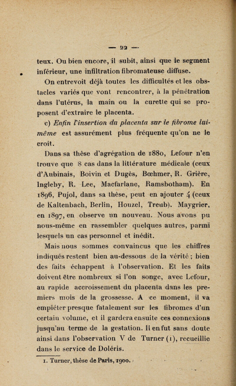 teux. Ou bien encore, il subit , ainsi que le segment inférieur, une infiltration fibromateuse diffuse. On entrevoit déjà toutes les difficultés et les obs¬ tacles variés que vont rencontrer, à la pénétration dans l’utérus, la main ou la curette qui se pro¬ posent d’extraire le placenta. e) Enfin Vinsertion du placenta sur le fibrome lai* même est assurément plus fréquente qu’on ne le croit. Dans sa thèse d’agrégation de 1880, Lefour n’en trouve que 8 cas dans la littérature médicale (ceux d’Aubinais, Boivin et Dugès, Bœhmer, R. Grière, Ingleby, R. Lee, Macfarlane, Ramsbotham). En 1896, Pujol, dans sa thèse, peut en ajouter 4 (ceux de Kaltenbach, Berlin, Houzel, Treub). Maygrier, en 1897, en observe un nouveau. Nous avons pu nous-même en rassembler quelques autres, parmi lesquels un cas personnel et inédit. Mais nous sommes convaincus que les chiffres indiqués restent bien au-dessous de la vérité ; bien des faits échappent à l’observation. Et les faits doivent être nombreux si l’on songe, avec Lefour, au rapide accroissement du placenta dans les pre¬ miers mois de la grossesse. A ce moment, il va empiéter presque fatalement sur les fibromes d’un certain volume, et il gardera ensuite ces connexions jusqu’au terme de la gestation. II en fut sans doute ainsi dans l’observation V de Turner (1), recueillie dans le service de Doléris. 1. Turner, thèse de Paris, 1900. ’