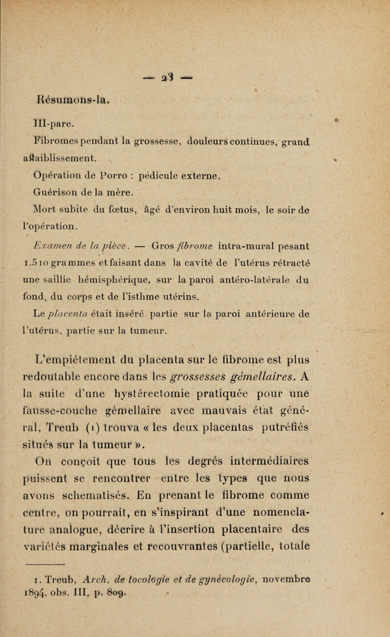 — Résumons-la. Ill-pare. Fibromes pendant la grossesse, douleurs continues, grand affaiblissement. Opération de Porro : pédicule externe. Guérison de la mère. Mort subite du fœtus, âgé d’environ huit mois, le soir de l’opération. Examen de la pièce. — Gros fibrome intra-mural pesant i.5 io grammes et faisant dans la cavité de l’utérus rétracté une saillie hémisphérique, sur la paroi antéro-latérale du fond, du corps et de l’isthme utérins. Le placenta était inséré partie sur la paroi antérieure de l’utérus, partie sur la tumeur. L’empiétement du placenta sur le fibrome est plus redoutable encore dans les grossesses gémellaires. A la suite d’une hystérectomie pratiquée pour une fausse-couche gémellaire avec mauvais état géné¬ ral, Treub (i) trouva « les deux placentas putréfiés situés sur la tumeur ». On conçoit que tous les degrés intermédiaires puissent se rencontrer entre les types que nous avons schématisés. En prenant le fibrome comme centre, on pourrait, en s’inspirant d’une nomencla¬ ture analogue, décrire à l’insertion placentaire des variétés marginales et recouvrantes (partielle, totale i. Treub, Arch. de tocologie et de gynécologie, novembre 1894, obs. III, p. 809. ✓