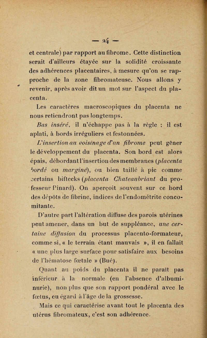 et centrale) par rapport au fibrome. Cette distinction serait d’ailleurs étayée sur la solidité croissante des adhérences placentaires, à mesure qu’on se rap¬ proche de la zone fibromateuse. Nous allons y revenir, après avoir dit un mot sur l’aspect du pla¬ centa. Les caractères macroscopiques du placenta ne nous retiendront pas longtemps. Bas inséré, il n’échappe pas à la règle ; il est aplati, à bords irréguliers et festonnées. L'insertion au voisinage d'un fibrome peut gêner le développement du placenta. Son bord est alors épais, débordant l’insertion des membranes (placenta bordé ou marginé), ou bien taillé à pic comme certains biftecks (placenta Chateanhriant du pro¬ fesseur Pinard). On aperçoit souvent sur ce bord des dépôts de fibrine, indices de l’endométrite conco¬ mitante. D’autre part l’altération diffuse des parois utérines peut amener, dans un but de suppléance, une cer¬ taine diffusion du processus placento-formateur, comme si, « le terrain étant mauvais », il en fallait a une plus large surface pour satisfaire aux besoins de l’hématose fœtale » (Bué). Quant au poids du placenta il ne paraît pas inférieur à la normale (en l’absence d’albumi¬ nurie), non plus que son rapport pondéral avec le fœtus, eu égard à Page de la grossesse. Mais ce qui caractérise avant tout le placenta des utérus fibromateux, c’est son adhérence.