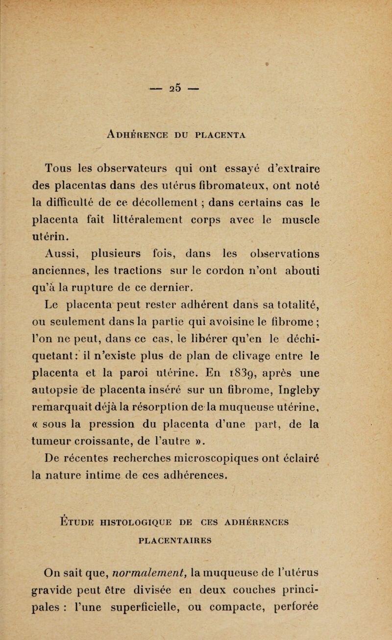 Adhérence du placenta Tous les observateurs qui ont essayé d’extraire des placentas dans des utérus fibromateux, ont noté la difficulté de ce décollement ; dans certains cas le placenta fait littéralement corps avec le muscle utérin. Aussi, plusieurs fois, dans les observations anciennes, les tractions sur le cordon n’ont abouti qu’à la rupture de ce dernier. Le placenta peut rester adhérent dans sa totalité, ou seulement dans la partie qui avoisine le fibrome ; l’on ne peut, dans ce cas, le libérer qu’en le déchi¬ quetant: il n’existe plus de plan de clivage entre le placenta et la paroi utérine. En 1839, après une autopsie de placenta inséré sur un fibrome, Ingleby remarquait déjà la résorption de la muqueuse utérine, « sous la pression du placenta d’une part, de la tumeur croissante, de l’autre ». De récentes recherches microscopiques ont éclairé la nature intime de ces adhérences. F Etude histologique de ces adhérences PLACENTAIRES On sait que, normalement, la muqueuse de l’utérus gravide peut être divisée en deux couches princi¬ pales : l’une superficielle, ou compacte, perforée