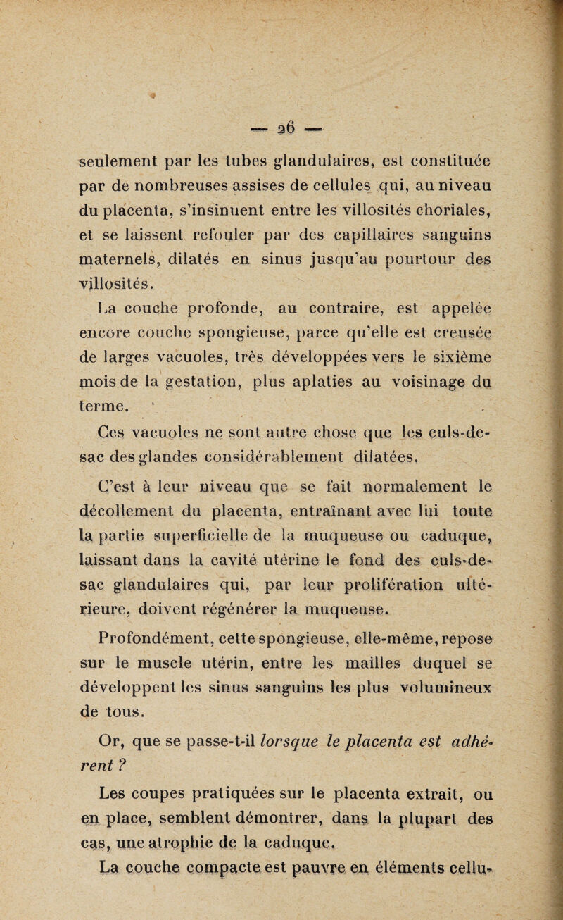 2Ô — seulement par les tubes glandulaires, est constituée par de nombreuses assises de cellules qui, au niveau du placenta, s’insinuent entre les villosités choriales, et se laissent refouler par des capillaires sanguins maternels, dilatés en sinus jusqu’au pourtour des villosités. La couche profonde, au contraire, est appelée encore couche spongieuse, parce qu’elle est creusée de larges vacuoles, très développées vers le sixième mois de la gestation, plus aplaties au voisinage du terme. Ces vacuoles ne sont autre chose que les culs-de- sac des glandes considérablement dilatées. C’est à leur niveau que se fait normalement le décollement du placenta, entraînant avec lui toute la partie superficielle de la muqueuse ou caduque, laissant dans la cavité utérine le fond des culs-de- sac glandulaires qui, par leur prolifération ulté¬ rieure, doivent régénérer la muqueuse. Profondément, cette spongieuse, elle-même, repose sur le muscle utérin, entre les mailles duquel se développent les sinus sanguins les plus volumineux de tous. Or, que se passe-t-il lorsque le placenta est adhè¬ rent ? Les coupes pratiquées sur le placenta extrait, ou en place, semblent démontrer, dans la plupart des cas, une atrophie de la caduque. La couche compacte est pauvre en éléments cellu-