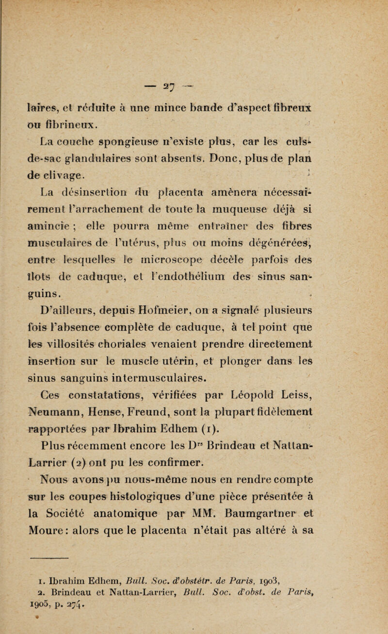 2J - laires, et réduite à une mince bande d’aspect fibreux ou fibrineux. La couche spongieuse n’existe plus, car les culs-¬ de-sac glandulaires sont absents. Donc, plus de plan de clivage. * La désinsertîon du placenta amènera nécessai* rement l’arrachement de toute la muqueuse déjà si amincie ; elle pourra meme entraîner des fibres musculaires de l’utérus, plus ou moins dégénérées, entre lesquelles le microscope décèle parfois des îlots de caduque, et l’endothélium des sinus san¬ guins. D’ailleurs, depuis Hofmeier, on a signalé plusieurs fois l’absence complète de caduque, à tel point que les villosités choriales venaient prendre directement insertion sur le muscle utérin, et plonger dans les sinus sanguins intermusculaires. Ces constatations, vérifiées par Léopold Leiss, Neumann, Hense, Freund, sont la plupart fidèlement rapportées par Ibrahim Edhem (i). Plus récemment encore les Drs Brindeau et Nattan- Larrier (2) ont pu les confirmer. Nous avons pu nous-même nous en rendre compte sur les coupes histologiques d’une pièce présentée à la Société anatomique par MM. Baumgartner et Moure: alors que le placenta n’était pas altéré à sa 1. Ibrahim Edhem, Bail. Soc. d'obstétr. de Paris, 1903, 2. Brindeau et Nattan-Larrier, Bull. Soc. d’obst. de Paris,