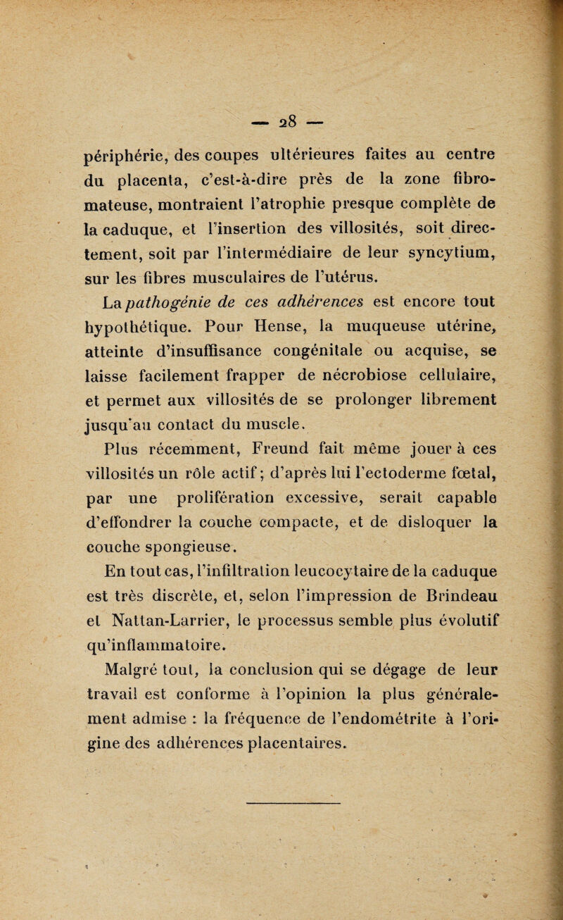 périphérie, des coupes ultérieures faites au centre du placenta, c’est-à-dire près de la zone fibro¬ mateuse, montraient l’atrophie presque complète de la caduque, et l’insertion des villosités, soit direc¬ tement, soit par l’intermédiaire de leur syncytium, sur les fibres musculaires de l’utérus. La pathogénie de ces adhérences est encore tout hypothétique. Pour Hense, la muqueuse utérine, atteinte d’insuffisance congénitale ou acquise, se laisse facilement frapper de nécrobiose cellulaire, et permet aux villosités de se prolonger librement jusqu’au contact du muscle. Plus récemment, Freund fait même jouer à ces villosités un rôle actif; d’après lui l’ectoderme fœtal, par une prolifération excessive, serait capable d’effondrer la couche compacte, et de disloquer la couche spongieuse . En tout cas, l’infiltration leucocytaire de la caduque est très discrète, et, selon l’impression de Brindeau et Nattan-Larrier, le processus semble plus évolutif qu’inflammatoire. Malgré tout, la conclusion qui se dégage de leur travail est conforme à l’opinion la plus générale¬ ment admise : la fréquence de l’endométrite à l’ori¬ gine des adhérences placentaires. %