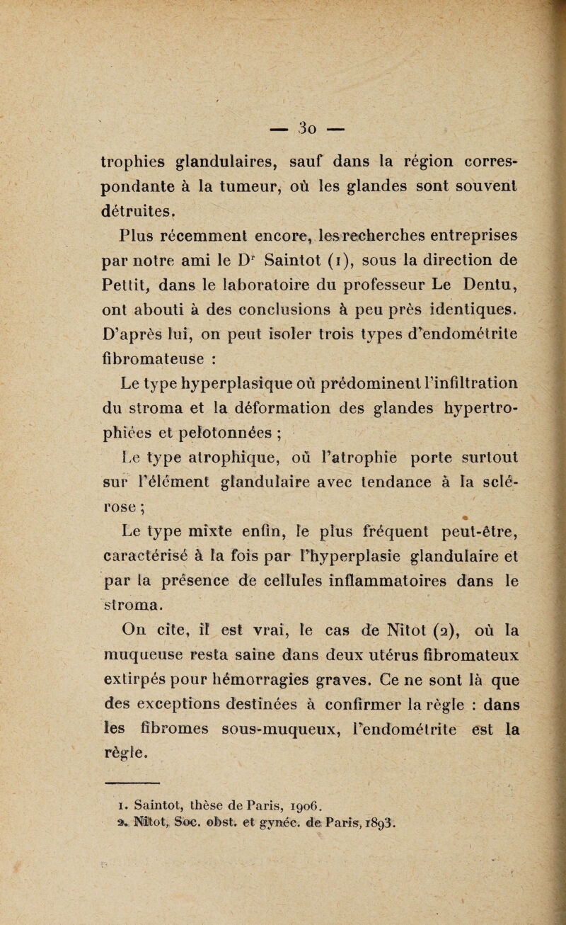 trophies glandulaires, sauf dans la région corres¬ pondante à la tumeur, où les glandes sont souvent détruites. Plus récemment encore, les recherches entreprises par notre ami le Dr Saintot (i), sous la direction de Pettit, dans le laboratoire du professeur Le Dentu, ont abouti à des conclusions à peu près identiques. D’après lui, on peut isoler trois types d’endométrite fibromateuse : Le type hyperplasique où prédominent l’infiltration du stroma et la déformation des glandes hypertro¬ phiées et pelotonnées ; Le type atrophique, où l’atrophie porte surtout sur l’élément glandulaire avec tendance à la sclé¬ rose ; Le type mixte enfin, le plus fréquent peut-être, caractérisé à la fois par l’hyperplasie glandulaire et par la présence de cellules inflammatoires dans le stroma. On cite, il est vrai, le cas de Nitot (2), où la muqueuse resta saine dans deux utérus fibromateux extirpés pour hémorragies graves. Ce ne sont là que des exceptions destinées à confirmer la règle : dans les fibromes sous-muqueux, Fendométrite est la règle. 1. Saintot, thèse de Paris, 1906. Nitot, Soc. obst. et gynéc. de Paris, 1893.