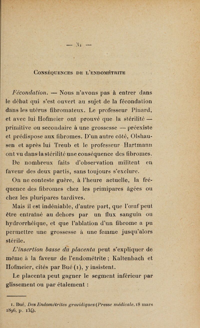 Conséquences de l’endométrite Fécondation. — Nous n’avons pas à entrer dans le débat qui s’est ouvert au sujet de la fécondation dans les utérus fibromateux. Le professeur Pinard, et avec lui Hofmeier ont prouvé que la stérilité — primitive ou secondaire à une grossesse — préexiste et prédispose aux fibromes. D’un autre côté, Olshau- sen et après lui Treub et le professeur Hartmann ont vu dans la stérilité une conséquence des fibromes. De nombreux faits d’observation militent en faveur des deux partis, sans toujours s’exclure. On ne conteste guère, à l’heure actuelle, la fré¬ quence des fibromes chez les primipares âgées ou chez les pluripares tardives. Mais il est indéniable, d’autre part, que l’œuf peut être entraîné au dehors par un flux sanguin ou hydrorrhéique, et que l’ablation d’un fibrome a pu permettre une grossesse à une femme jusqu’alors stérile. F insertion basse du placenta peut s’expliquer de même à la faveur de l’endométrite ; Kaltenbach et Hofmeier, cités par Bué (i), y insistent. Le placenta peut gagner le segment inférieur par glissement ou par étalement : i. Bué, Des Endométrites gravidiques (Presse médicale, 18 mars 1896, p. i34).