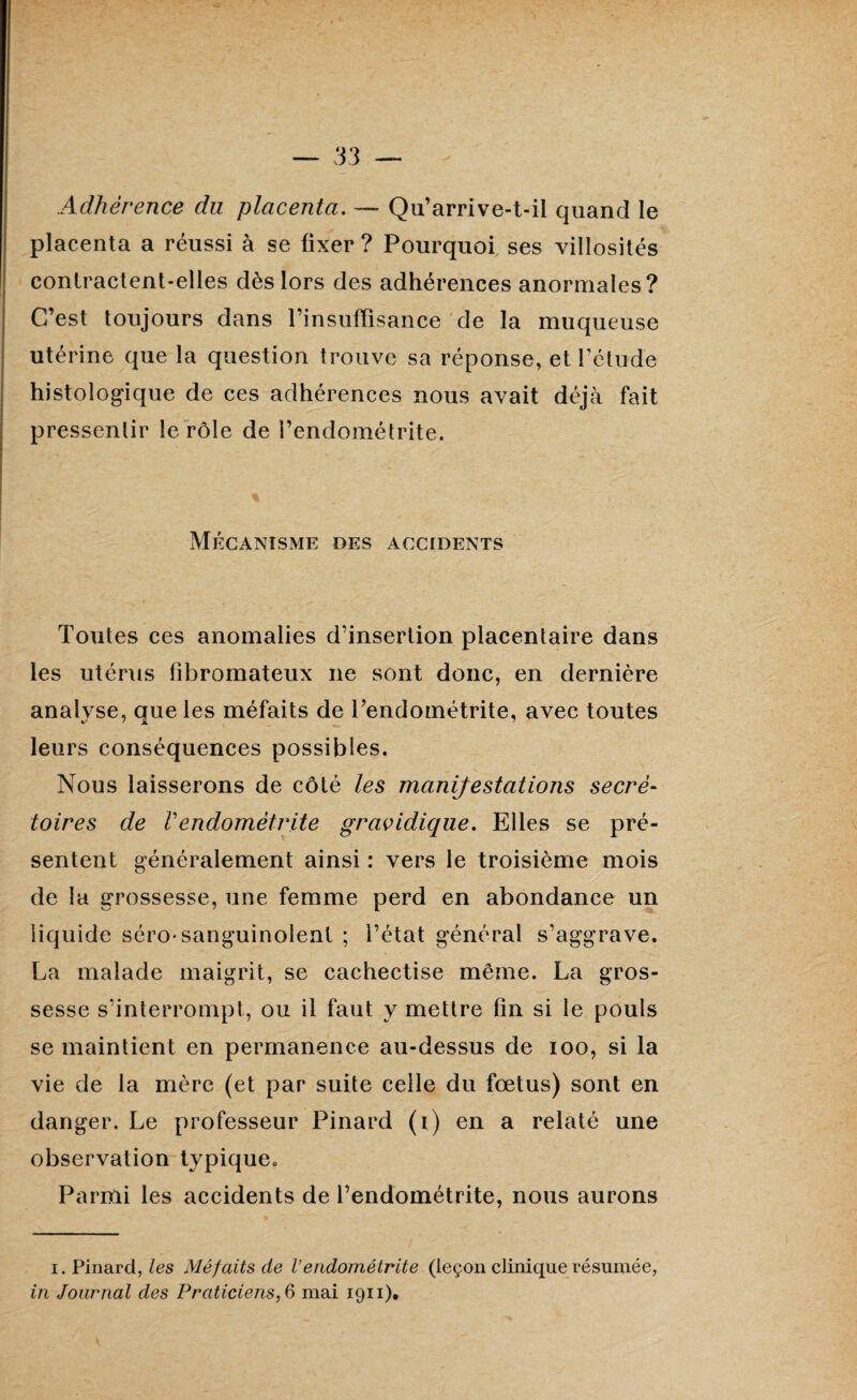 Adhérence du placenta. — Qu’arrive-t-il quand le placenta a réussi à se fixer ? Pourquoi ses villosités contractent-elles dès lors des adhérences anormales? C’est toujours dans l’insuffisance de la muqueuse utérine que la question trouve sa réponse, et l'étude histologique de ces adhérences nous avait déjà fait pressentir le rôle de l’endométrite. Mécanisme des accidents Toutes ces anomalies d’insertion placentaire dans les utérus fibromateux ne sont donc, en dernière analyse, que les méfaits de Tendométrite, avec toutes leurs conséquences possibles. Nous laisserons de côté les manifestations secré¬ toires de Vendométrite gravidique. Elles se pré¬ sentent généralement ainsi : vers le troisième mois de la grossesse, une femme perd en abondance un liquide séro*sanguinolent ; l’état général s’aggrave. La malade maigrit, se cachectise même. La gros¬ sesse s’interrompt, ou il faut y mettre fin si le pouls se maintient en permanence au-dessus de ioo, si la vie de la mère (et par suite celle du fœtus) sont en danger. Le professeur Pinard (i) en a relaté une observation typique. Parmi les accidents de l’endométrite, nous aurons i. Pinard, les Méfaits de l’endométrite (leçon clinique résumée,