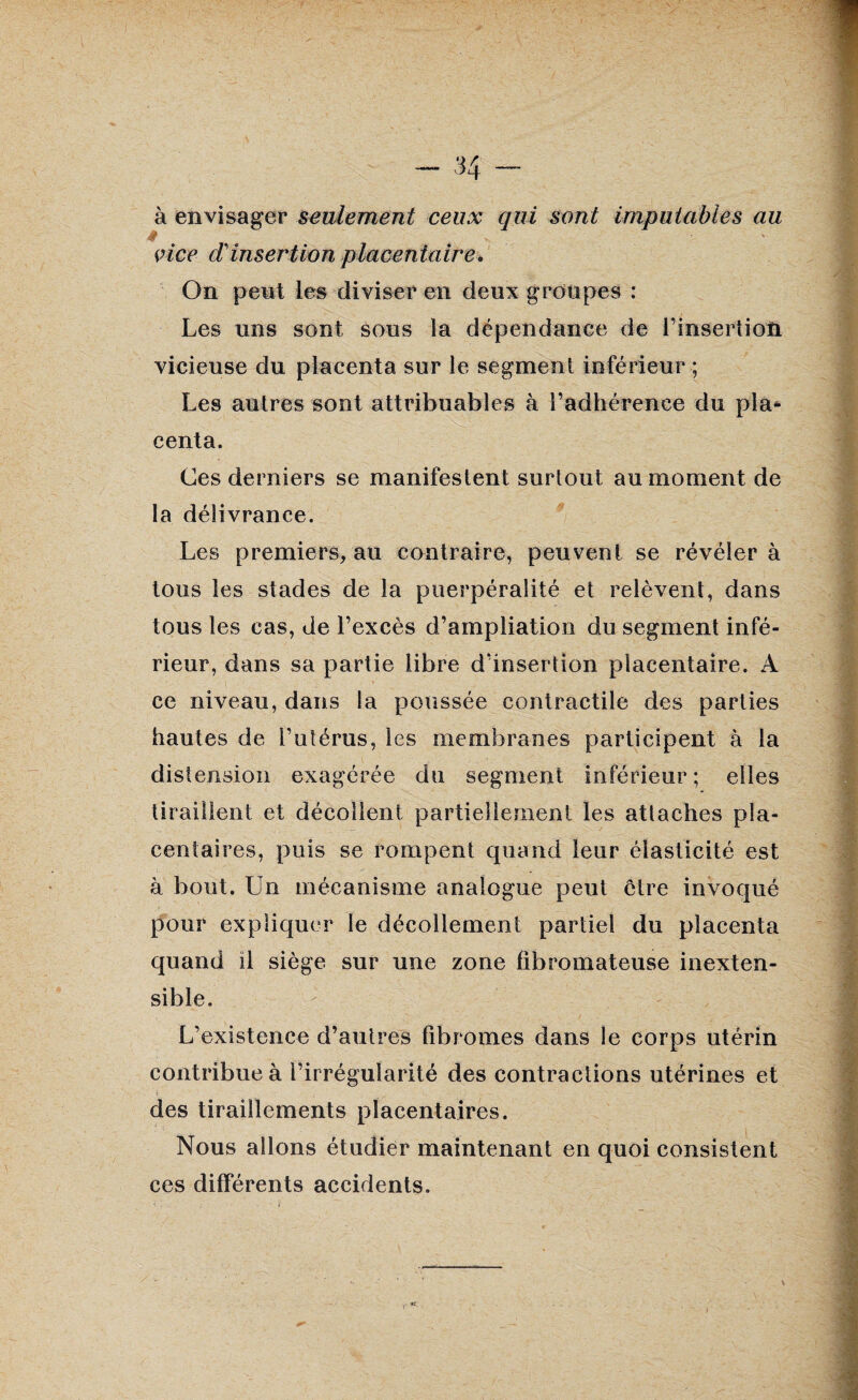 à envisager seulement ceux qui sont imputables au * vice (Tinsertion placentaire. On peut les diviser en deux groupes : Les uns sont sous la dépendance de l’insertion vicieuse du placenta sur le segment inférieur ; Les autres sont attribuables à l’adhérence du pla* centa. Ces derniers se manifestent surtout au moment de la délivrance. Les premiers, au contraire, peuvent se révéler à tous les stades de la puerpéralité et relèvent, dans tous les cas, de l’excès d’ampliation du segment infé¬ rieur, dans sa partie libre d’insertion placentaire. A ce niveau, dans la poussée contractile des parties hautes de l’utérus, les membranes participent à la distension exagérée du segment inférieur ; elles tiraillent et décollent partiellement les attaches pla¬ centaires, puis se rompent quand leur élasticité est à bout. Un mécanisme analogue peut être invoqué pour expliquer le décollement partiel du placenta quand il siège sur une zone fibromateuse inexten¬ sible. L’existence d’autres fibromes dans le corps utérin contribue à l’irrégularité des contractions utérines et des tiraillements placentaires. Nous allons étudier maintenant en quoi consistent ces différents accidents.