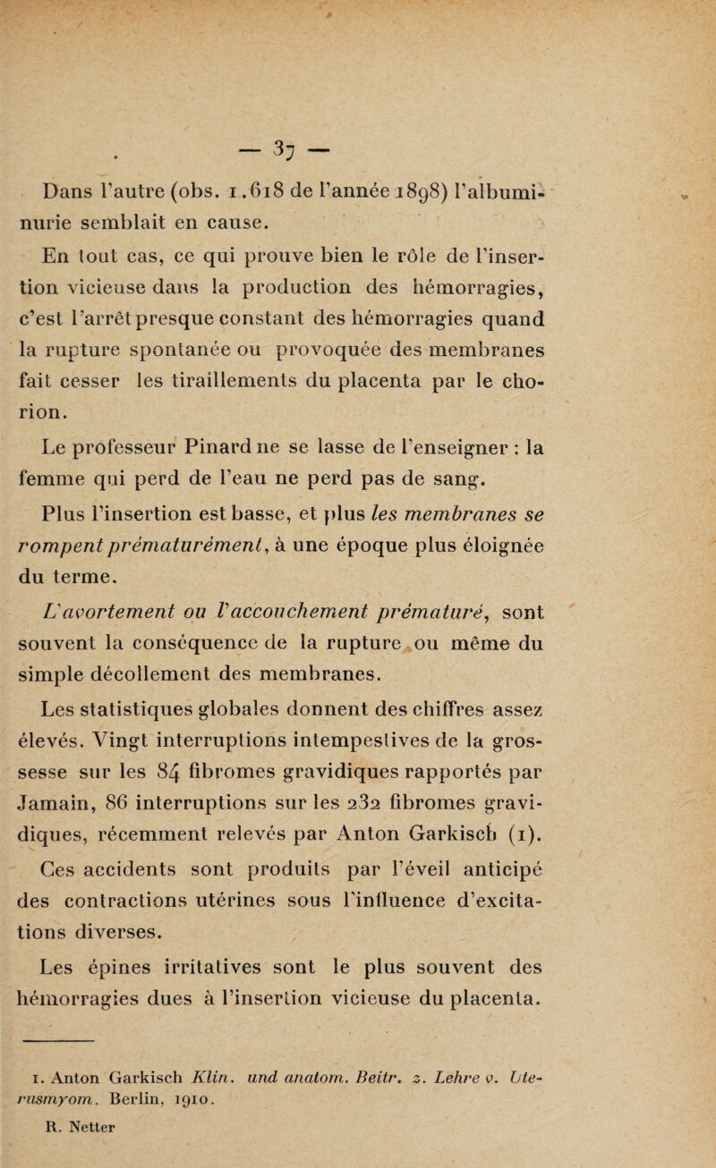 — 3J — Dans l’autre (obs. i .618 de l’année 1898) l’albumi¬ nurie semblait en cause. En tout cas, ce qui prouve bien le rôle de l’inser¬ tion vicieuse dans la production des hémorragies, c’est l’arrêt presque constant des hémorragies quand la rupture spontanée ou provoquée des membranes fait cesser les tiraillements du placenta par le ciio- rion. Le professeur Pinard ne se lasse de l’enseigner : la femme qui perd de l’eau ne perd pas de sang. Plus l’insertion est basse, et plus les membranes se rompent prématurément, à une époque plus éloignée du terme. L'avortement ou Vaccouchement prématuré, sont souvent la conséquence de la rupture ou même du simple décollement des membranes. Les statistiques globales donnent des chiffres assez élevés. Vingt interruptions intempestives de la gros¬ sesse sur les 84 fibromes gravidiques rapportés par Jamain, 86 interruptions sur les 232 fibromes gravi¬ diques, récemment relevés par Anton Garkisch (1). Ces accidents sont produits par l’éveil anticipé des contractions utérines sous l’influence d’excita¬ tions diverses. Les épines irritatives sont le plus souvent des hémorragies dues à l’insertion vicieuse du placenta. i. Anton Garkisch Klin, und anatom. Beitr. z. Lehre v. Lte- rusmyom. Berlin, 1910. R. Netter