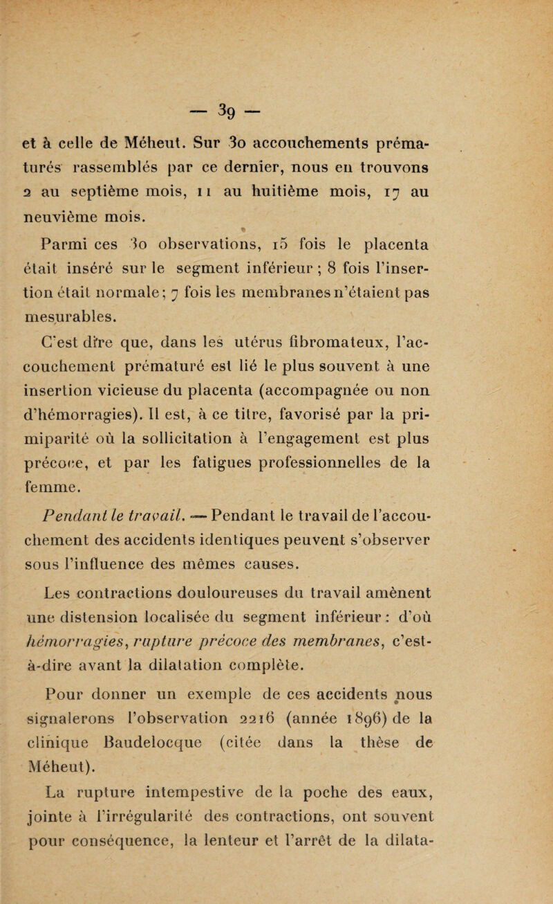 et à celle de Méheut. Sur 3o accouchements préma¬ turés rassemblés par ce dernier, nous en trouvons 2 au septième mois, n au huitième mois, iy au neuvième mois. * Parmi ces 3o observations, i5 fois le placenta était inséré sur le segment inférieur ; 8 fois l’inser¬ tion était normale; y fois les membranesri’étaient pas mesurables. f C'est dfre que, dans les utérus fibromateux, l’ac¬ couchement prématuré est lié le plus souvent à une insertion vicieuse du placenta (accompagnée ou non d’hémorragies). Il est, à ce titre, favorisé par la pri- miparité où la sollicitation à l’engagement est plus précoce, et par les fatigues professionnelles de la femme. Pendant le travail. — Pendant le travail de l’accou¬ chement des accidents identiques peuvent s’observer sous l’influence des mêmes causes. Les contractions douloureuses du travail amènent une distension localisée du segment inférieur : d’où hémorragies, rupture précoce des membranes, c’est- à-dire avant la dilatation complète. Pour donner un exemple de ces accidents nous signalerons l’observation 2216 (année 1896) de la clinique Baudelocque (citée dans la thèse de Méheut). La rupture intempestive de la poche des eaux, jointe à l’irrégularité des contractions, ont souvent pour conséquence, la lenteur et l’arrêt de la dilata-