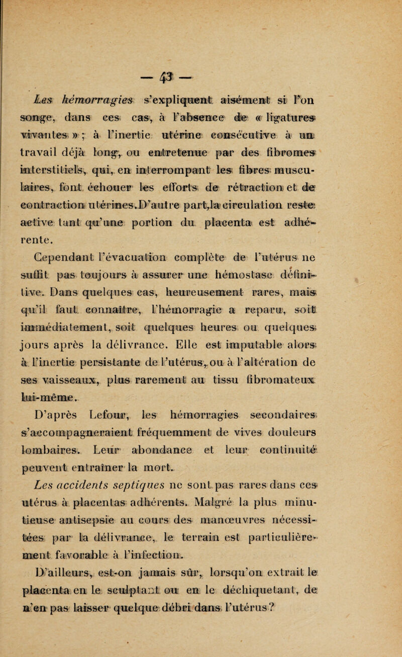 - 4»- Les hémorragies s’expliquent aisément si l’on songe, dans ces cas, à l’absence de « ligatures vivantes » ; à l’inertie utérine consécutive à un travail déjà long, ou entretenue par des fibromes interstitiels, qui, en interrompant les fibres muscu¬ laires, font échouer les efforts de rétraction et de: contraction utérines,D’autre part,la circulation reste; active tant qu’une portion du placenta est adhé¬ rente. Cependant l’évacuation complète de l’utérus ne suffit pas toujours à assurer une hémostase défini¬ tive. Dans quelques cas, heureusement rares, mais qu’il faut connaître, l’hémorragie a reparu, soit immédiatement, soit quelques heures ou quelques jours après la délivrance. Elle est imputable alors à l’inertie persistante de l’utérus,, ou à l’altération de ses vaisseaux, plus rarement au tissu fibromateux lui-même. D’après Lefour, les hémorragies secondaires s’accompagneraient fréquemment de vives douleurs lombaires. Leur abondance et leur continuité8 peuvent entraîner la mort. Les accidents septiques ne sont pas rares dans ces utérus à placentas adhérents. Malgré la plus minu¬ tieuse antisepsie au cours des manœuvres nécessi¬ tées par La délivrance, le terrain est particulière¬ ment favorable à l’infection. D’ailleurs, est-on jamais sûr, lorsqu’on extrait le placenta en Le sculptant ou en le déchiquetant, de n’en pas laisser quelque debri dans l’utérus?