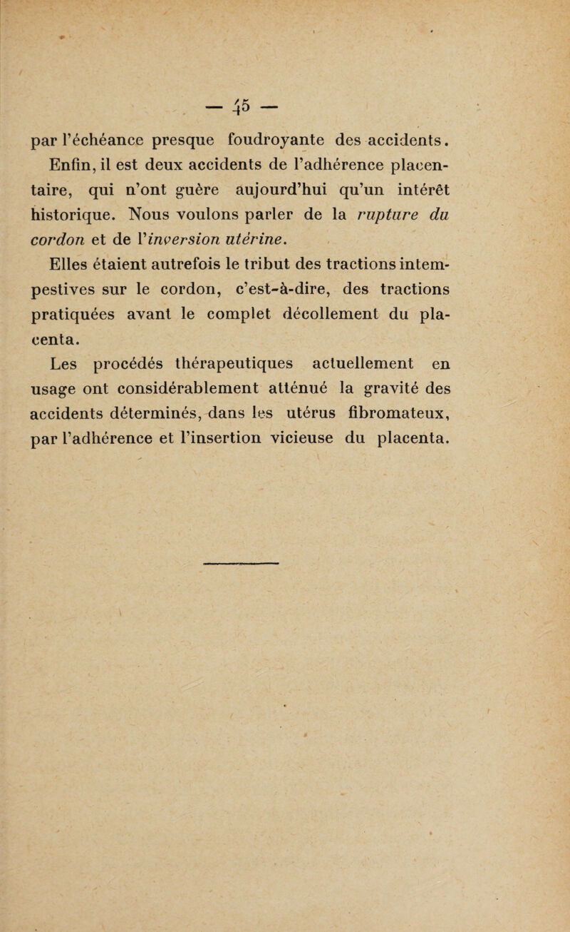 par l’échéance presque foudroyante des accidents. Enfin, il est deux accidents de l’adhérence placen¬ taire, qui n’ont guère aujourd’hui qu’un intérêt historique. Nous voulons parler de la rupture du cordon et de Y inversion utérine. Elles étaient autrefois le tribut des tractions intem¬ pestives sur le cordon, c’est-à-dire, des tractions pratiquées avant le complet décollement du pla¬ centa. Les procédés thérapeutiques actuellement en usage ont considérablement atténué la gravité des accidents déterminés, dans les utérus fibromateux, par l’adhérence et l’insertion vicieuse du placenta.