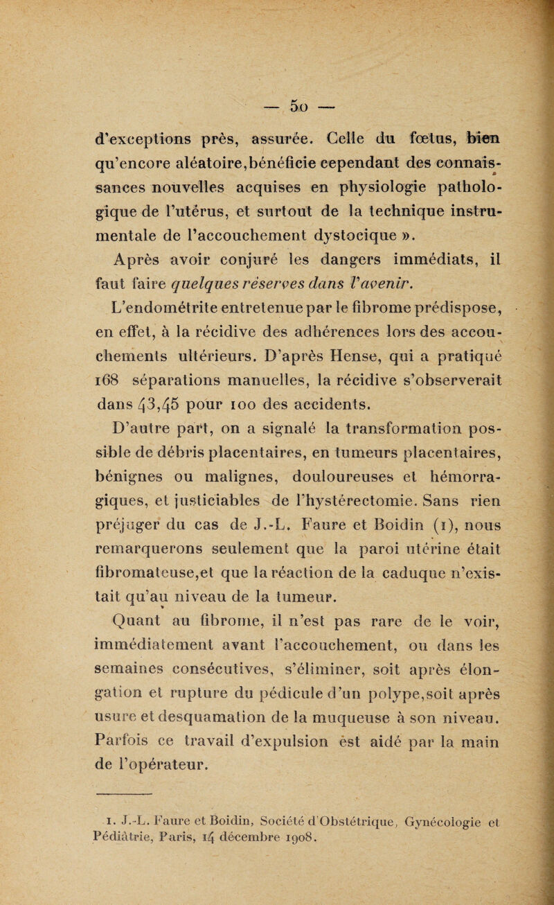 d'exceptions près, assurée. Celle du fœtus, bien qu’encore aléatoire,bénéficie cependant des connais¬ sances nouvelles acquises en physiologie patholo¬ gique de l’utérus, et surtout de la technique instru¬ mentale de l’accouchement dystocique ». Après avoir conjuré les dangers immédiats, il faut faire quelques réserves dans Vavenir. L’endométrite entretenue par le fibrome prédispose, en effet, à la récidive des adhérences lors des accou¬ chements ultérieurs. D’après Hense, qui a pratiqué 168 séparations manuelles, la récidive s’observerait dans Zj3,45 pour îoo des accidents. D’autre part, on a signalé la transformation pos¬ sible de débris placentaires, en tumeurs placentaires, bénignes ou malignes, douloureuses et hémorra¬ giques, et justiciables de l’hystérectomie. Sans rien préjuger du cas de J.-L. Faure et Boidin (1), nous remarquerons seulement que la paroi utérine était fibromateuse,et que la réaction de la caduque n’exis¬ tait qu’au niveau de la tumeur. Quant au fibrome, il n’est pas rare de le voir, immédiatement avant l'accouchement, ou dans les semaines consécutives, s’éliminer, soit après élon¬ gation et rupture du pédicule d’un polype,soit après usure et desquamation de la muqueuse à son niveau. Parfois ce travail d’expulsion èst aidé par la main de l’opérateur. 1. J.-L. Faure et Boidin, Société d’Obstétrique, Gynécologie et Pédiatrie, Paris, 14 décembre 1908.