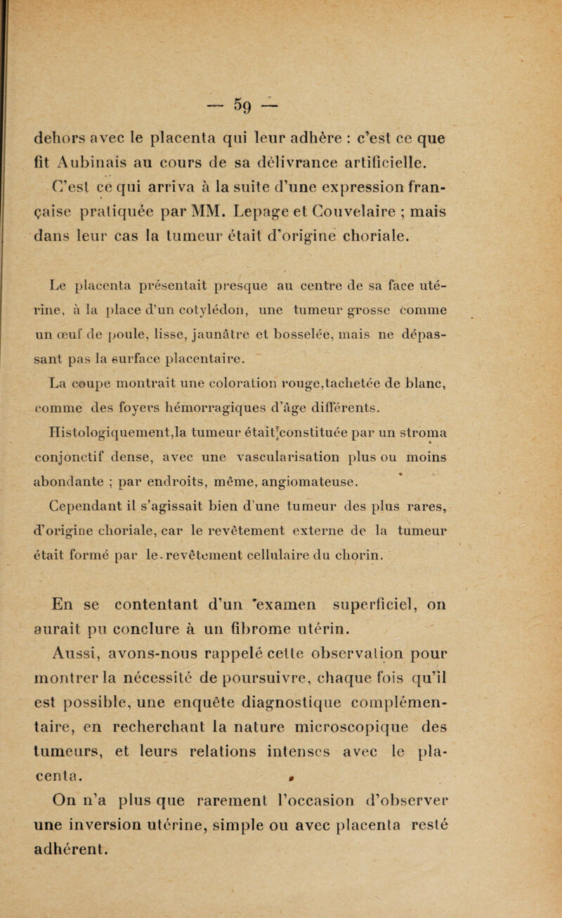 $9 dehors avec le placenta qui leur adhère : c’est ce que fit Aubinais au cours de sa délivrance artificielle. C’est ce qui arriva à la suite d’une expression fran¬ çaise pratiquée par MM. Lepage et Couvelaire ; mais dans leur cas la tumeur était d’origine choriale. Le placenta présentait presque au centre de sa face uté¬ rine, à la place d’un cotylédon, une tumeur grosse comme un œuf de poule, lisse, jaunâtre et bosselée, mais ne dépas¬ sant pas la surface placentaire. La coupe montrait une coloration rouge,tachetée de blanc, comme des foyers hémorragiques d’âge différents. Histologiquement,la tumeur étaihconstituée par un stroma k conjonctif dense, avec une vascularisation plus ou moins abondante ; par endroits, même, angiomateuse. Cependant il s’agissait bien d’une tumeur des plus rares, d’origine choriale, car le revêtement externe de la tumeur était formé par le.revêtement cellulaire du cliorin. En se contentant d’un 'examen superficiel, on aurait pu conclure à un fibrome utérin. Aussi, avons-nous rappelé cette observation pour montrer la nécessité de poursuivre, chaque fois qu’il est possible, une enquête diagnostique complémen¬ taire, en recherchant la nature microscopique des tumeurs, et leurs relations intenses avec le pla¬ centa. 0 On n’a plus que rarement l’occasion d’observer une inversion utérine, simple ou avec placenta resté adhérent.