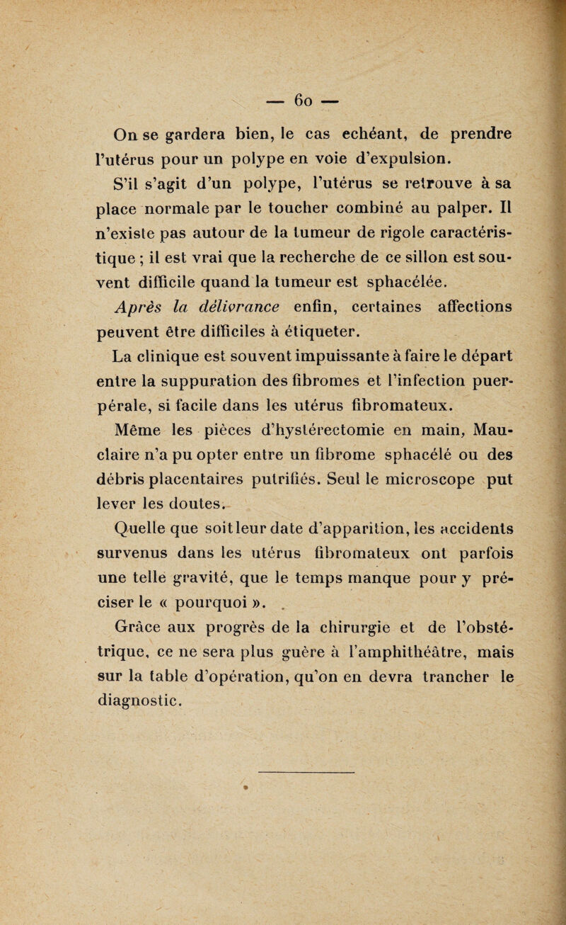 On se gardera bien, le cas échéant, de prendre l’utérus pour un polype en voie d’expulsion. S’il s’agit d’un polype, l’utérus se retrouve à sa place normale par le toucher combiné au palper. Il n’existe pas autour de la tumeur de rigole caractéris¬ tique ; il est vrai que la recherche de ce sillon est sou¬ vent difficile quand la tumeur est sphacélée. Après la délivrance enfin, certaines affections peuvent être difficiles à étiqueter. La clinique est souvent impuissante à faire le départ entre la suppuration des fibromes et l’infection puer¬ pérale, si facile dans les utérus fibromateux. Même les pièces d’hystérectomie en main, Mau- claire n’a pu opter entre un fibrome sphacélé ou des débris placentaires putrifiés. Seul le microscope put lever les doutes. Quelle que soit leur date d’apparition, les accidents survenus dans les utérus fibromateux ont parfois une telle gravité, que le temps manque pour y pré¬ ciser le « pourquoi ». Grâce aux progrès de la chirurgie et de l’obsté¬ trique, ce ne sera plus guère à l’amphithéâtre, mais sur la table d’opération, qu’on en devra trancher le diagnostic.