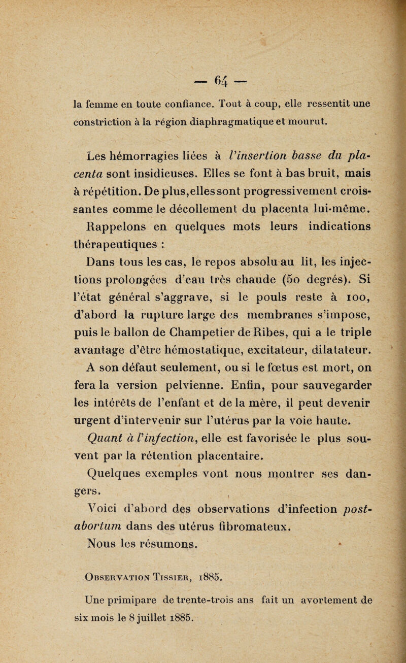 la femme en toute confiance. Tout à coup, elle ressentit une constriction à la région diaphragmatique et mourut. Les hémorragies liées à Vinsertion basse da pla¬ centa sont insidieuses. Elles se font à bas bruit, mais à répétition. De plus, elles sont progressivement crois¬ santes comme le décollement du placenta lui-même. Rappelons en quelques mots leurs indications thérapeutiques : Dans tous les cas, le repos absolu au lit, les injec¬ tions prolongées d’eau très chaude (5o degrés). Si l’état général s’aggrave, si le pouls reste à ioo, d’abord la rupture large des membranes s’impose, puis le ballon de Ghampetier de Ribes, qui a le triple avantage d’être hémostatique, excitateur, dilatateur. À son défaut seulement, ou si le fœtus est mort, on fera la version pelvienne. Enfin, pour sauvegarder les intérêts de l’enfant et de la mère, il peut devenir urgent d’intervenir sur l’utérus par la voie haute. Quant à Vinfection, elle est favorisée le plus sou¬ vent par la rétention placentaire. Quelques exemples vont nous montrer ses dan¬ gers. Voici d’abord des observations d’infection post- abortum dans des utérus fibromateux. Nous les résumons. Observation Tissier, i885. Une primipare de trente-trois ans fait un avortement de six mois le 8 juillet i885.