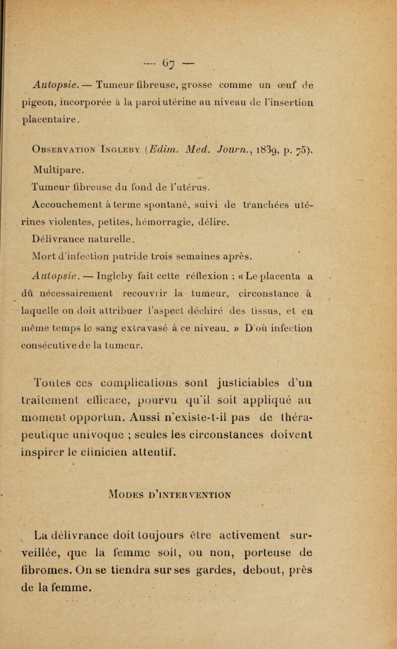 ~ — Autopsie.— Tumeur fibreuse, grosse comme un œuf de « . pigeon, incorporée à la paroi utérine au niveau de l’insertion placentaire. Observation Ingleby (Edim. Med. Journ1889, p. ^5). Multipare. Tumeur fibreuse du fond de l’utérus. Accouchement à terme spontané, suivi de tranchées uté¬ rines violentes, petites, hémorragie, délire. Délivrance naturelle. Mort d’infection putride trois semaines après. Autopsie. — Ingleby fait cette réflexion : «Le placenta a dû nécessairement recouvrir la tumeur, circonstance à laquelle on doit attribuer l’aspect déchiré des tissus, et en même temps le sang extravasé à ce niveau. » D’où infection consécutive de la tumeur. Toutes ces complications sont justiciables d’un traitement efficace, pourvu qu'il soit appliqué au moment opportun. Aussi n'existe-t-il pas de théra¬ peutique univoque ; seules les circonstances doivent inspirer le clinicien attentif. Modes d’intervention La délivrance doit toujours être activement sur¬ veillée, que la femme soit, ou non, porteuse de lîbromes. On se tiendra sur ses gardes, debout, près de la femme.