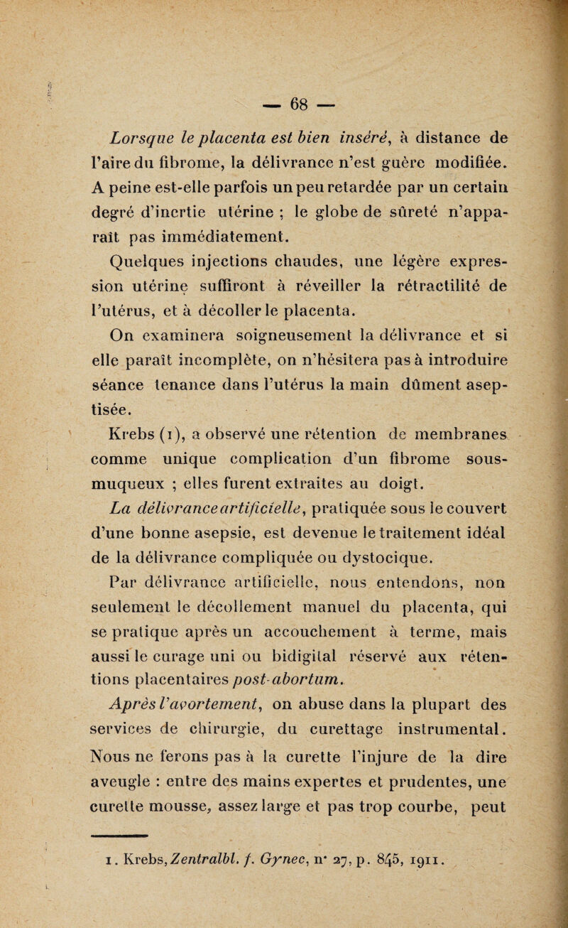 Lorsque le placenta est bien inséré, à distance de l’aire du fibrome, la délivrance n’est guère modifiée. A peine est-elle parfois un peu retardée par un certain degré d’inertie utérine ; le globe de sûreté n’appa¬ raît pas immédiatement. Quelques injections chaudes, une légère expres¬ sion utérine suffiront à réveiller la rétractilité de i l’utérus, et à décoller le placenta. On examinera soigneusement la délivrance et si elle paraît incomplète, on n’hésitera pas à introduire séance tenance dans l’utérus la main dûment asep¬ tisée. Krebs (i), a observé une rétention de membranes comme unique complication d’un fibrome sous- muqueux ; elles furent extraites au doigt. La délivrance artificielle, pratiquée sous le couvert d’une bonne asepsie, est devenue le traitement idéal de la délivrance compliquée ou dystocique. Par délivrance artificielle, nous entendons, non seulement le décollement manuel du placenta, qui se pratique après un accouchement à terme, mais aussi le curage uni ou bidigilal réservé aux réten¬ tions placentaires post-abortum. Après Vavortement, on abuse dans la plupart des services de chirurgie, du curettage instrumental. Nous ne ferons pas à la curette l’injure de la dire aveugle : entre des mains expertes et prudentes, une curette mousse, assez large et pas trop courbe, peut i. Krebs, Zentralbl, /. Gynec, n* 27, p. 845, 1911.