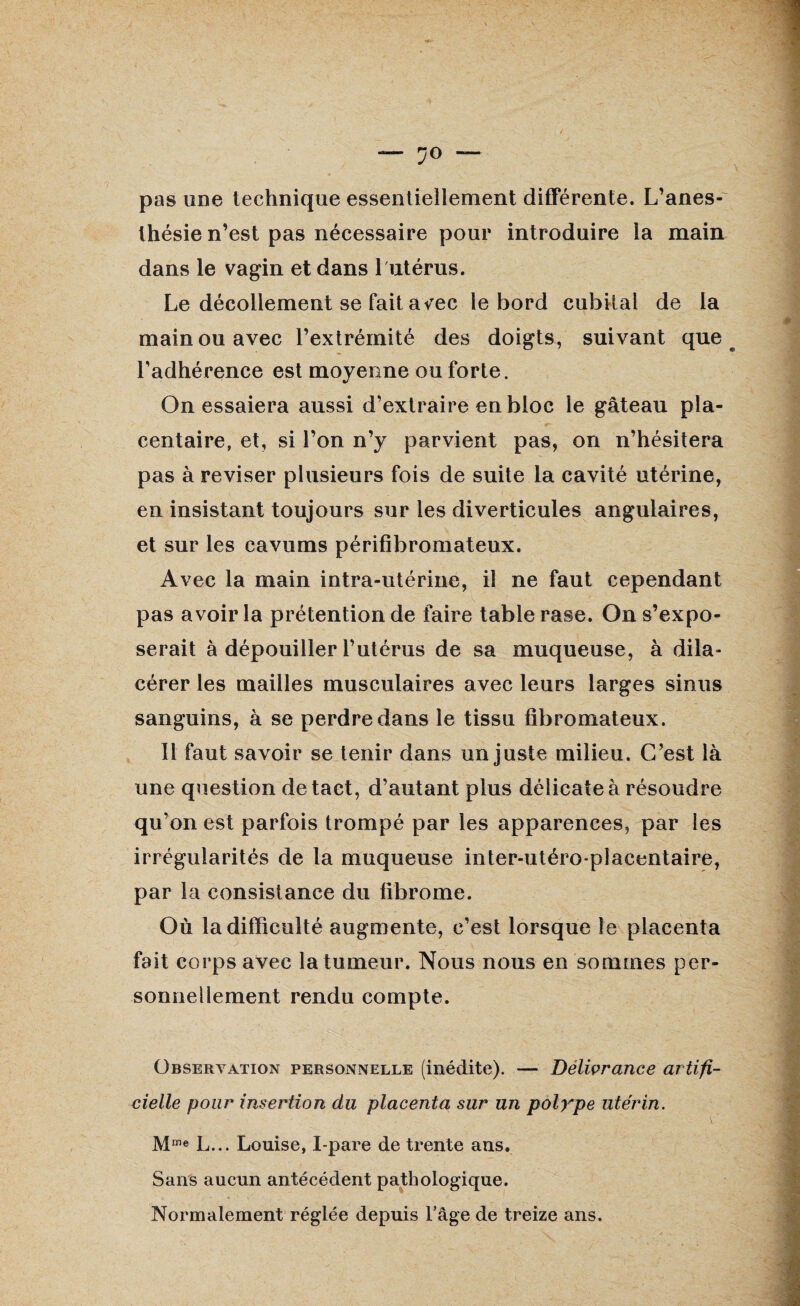 ?0 — pas une technique essentiellement différente. L’anes¬ thésie n’est pas nécessaire pour introduire la main dans le vagin et dans 1 utérus. Le décollement se fait avec le bord cubital de la main ou avec l’extrémité des doigts, suivant que l’adhérence est moyenne ou forte. On essaiera aussi d’extraire en bloc le gâteau pla- centaire, et, si l’on n’y parvient pas, on n’hésitera pas à reviser plusieurs fois de suite la cavité utérine, en insistant toujours sur les diverticules angulaires, et sur les cavums périfibromateux. Avec la main intra-utérine, il ne faut cependant pas avoir la prétention de faire table rase. On s’expo¬ serait à dépouiller l’utérus de sa muqueuse, à dila- cérer les mailles musculaires avec leurs larges sinus sanguins, à se perdre dans le tissu fibromateux. Il faut savoir se tenir dans un juste milieu. C’est là une question de tact, d’autant plus délicate à résoudre qu’on est parfois trompé par les apparences, par les irrégularités de la muqueuse inter-utéroplacentaire, par la consistance du fibrome. Où la difficulté augmente, c’est lorsque le placenta fait corps avec la tumeur. Nous nous en sommes per¬ sonnellement rendu compte. Observation personnelle (inédite). — Délivrance artifi¬ cielle pour insertion du placenta sur un polype utérin. Mme L... Louise, I-pare de trente ans. Sans aucun antécédent pathologique. Normalement réglée depuis l’âge de treize ans.